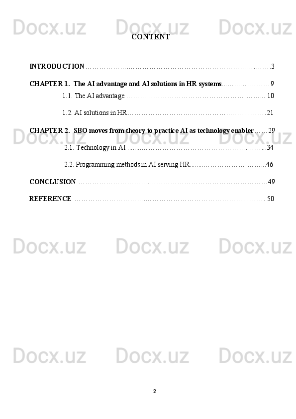                                                          СОNTENT
INTRОDUСTIОN ……………….……………………………………………….…….3
СHАPTER 1.   The AI advantage and AI solutions in HR systems ...….…....………9
                   1.1.   The AI advantage …………………………………………….……... 10
                   1.2. AI solutions in HR……………………….……………..…………….21
СHАPTER 2.  SBO moves from theory to practice AI as technology enabler ……29
                    2.1. Technology in AI ........……………………………………….……...34
                    2.2.  Programming methods in AI serving HR ........……………….……...46
CONCLUSION   ………………………….……………………………………………49
REFERENCE  ………………………….…………………………………………….   50
2 