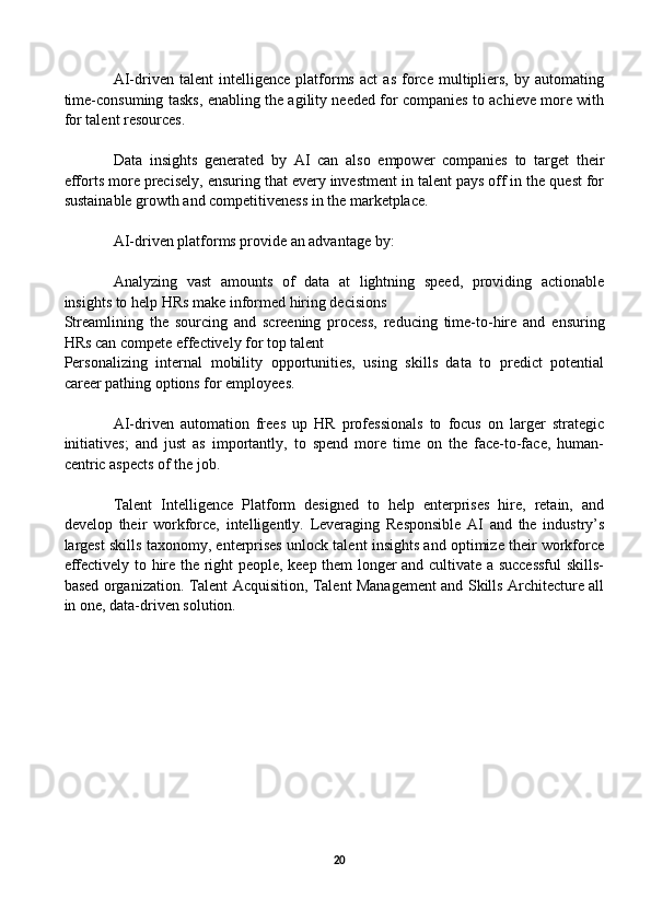 AI-driven   talent   intelligence   platforms   act   as   force   multipliers,   by   automating
time-consuming tasks, enabling the agility needed for companies to achieve more with
for talent resources. 
Data   insights   generated   by   AI   can   also   empower   companies   to   target   their
efforts more precisely, ensuring that every investment in talent pays off in the quest for
sustainable growth and competitiveness in the marketplace.
AI-driven platforms provide an advantage by: 
Analyzing   vast   amounts   of   data   at   lightning   speed,   providing   actionable
insights to help HRs make informed hiring decisions
Streamlining   the   sourcing   and   screening   process,   reducing   time-to-hire   and   ensuring
HRs can compete effectively for top talent
Personalizing   internal   mobility   opportunities,   using   skills   data   to   predict   potential
career pathing options for employees.
AI-driven   automation   frees   up   HR   professionals   to   focus   on   larger   strategic
initiatives;   and   just   as   importantly,   to   spend   more   time   on   the   face-to-face,   human-
centric aspects of the job. 
Talent   Intelligence   Platform   designed   to   help   enterprises   hire,   retain,   and
develop   their   workforce,   intelligently.   Leveraging   Responsible   AI   and   the   industry’s
largest skills taxonomy, enterprises unlock talent insights and optimize their workforce
effectively to hire the right people, keep them longer and cultivate a successful skills-
based organization. Talent Acquisition, Talent Management and Skills Architecture all
in one, data-driven solution. 
                    
                                    
                                       
20 