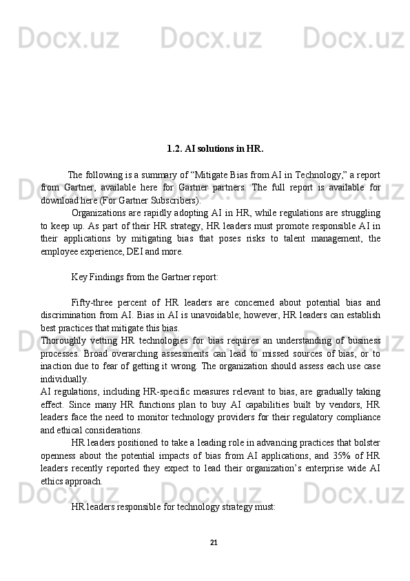                                         1.2. AI solutions in HR.
          The following is a summary of “Mitigate Bias from AI in Technology,” a report
from   Gartner,   available   here   for   Gartner   partners.   The   full   report   is   available   for
download here (For Gartner Subscribers). 
Organizations  are rapidly adopting AI  in HR,  while regulations are struggling
to  keep  up.  As   part  of   their  HR   strategy,  HR   leaders  must   promote  responsible   AI   in
their   applications   by   mitigating   bias   that   poses   risks   to   talent   management,   the
employee experience, DEI and more.
Key Findings from the Gartner report:
Fifty-three   percent   of   HR   leaders   are   concerned   about   potential   bias   and
discrimination from AI. Bias in AI is unavoidable;  however, HR leaders can establish
best practices that mitigate this bias.
Thoroughly   vetting   HR   technologies   for   bias   requires   an   understanding   of   business
processes.   Broad   overarching   assessments   can   lead   to   missed   sources   of   bias,   or   to
inaction due to fear of getting it wrong. The organization should assess each use case
individually.
AI   regulations,   including   HR-specific   measures   relevant   to   bias,   are   gradually   taking
effect.   Since   many   HR   functions   plan   to   buy   AI   capabilities   built   by   vendors,   HR
leaders face the need to monitor technology providers for  their  regulatory compliance
and ethical considerations.
HR leaders positioned to take a leading role in advancing practices that bolster
openness   about   the   potential   impacts   of   bias   from   AI   applications,   and   35%   of   HR
leaders   recently   reported   they   expect   to   lead   their   organization’s   enterprise   wide   AI
ethics approach.
HR leaders responsible for technology strategy must:
21 