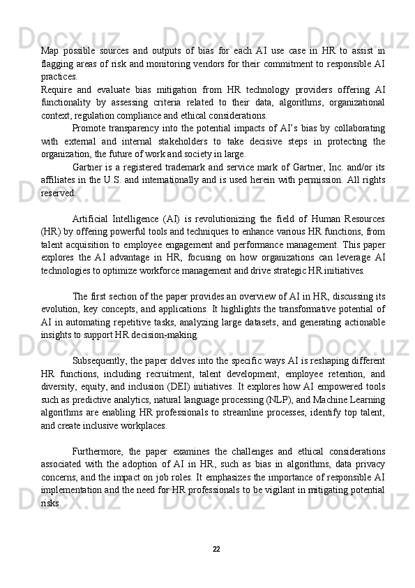 Map   possible   sources   and   outputs   of   bias   for   each   AI   use   case   in   HR   to   assist   in
flagging areas of risk and monitoring vendors for their commitment to responsible AI
practices.
Require   and   evaluate   bias   mitigation   from   HR   technology   providers   offering   AI
functionality   by   assessing   criteria   related   to   their   data,   algorithms,   organizational
context, regulation compliance and ethical considerations.
Promote   transparency   into   the   potential   impacts   of   AI’s   bias   by   collaborating
with   external   and   internal   stakeholders   to   take   decisive   steps   in   protecting   the
organization, the future of work and society in large.
Gartner   is   a   registered   trademark   and   service   mark   of   Gartner,   Inc.   and/or   its
affiliates in the U.S. and internationally and is used herein with permission. All rights
reserved.
Artificial   Intelligence   (AI)   is   revolutionizing   the   field   of   Human   Resources
(HR) by offering powerful tools and techniques to enhance various HR functions, from
talent   acquisition   to   employee   engagement   and   performance   management.   This   paper
explores   the   AI   advantage   in   HR,   focusing   on   how   organizations   can   leverage   AI
technologies to optimize workforce management and drive strategic HR initiatives.
The first section of the paper provides an overview of AI in HR, discussing its
evolution, key  concepts,  and  applications.  It  highlights  the transformative potential   of
AI   in   automating   repetitive   tasks,   analyzing   large   datasets,   and   generating   actionable
insights to support HR decision-making.
Subsequently, the paper delves into the specific ways AI is reshaping different
HR   functions,   including   recruitment,   talent   development,   employee   retention,   and
diversity, equity, and inclusion (DEI) initiatives.  It explores how AI empowered tools
such as predictive analytics, natural language processing (NLP), and Machine Learning
algorithms   are   enabling   HR   professionals   to   streamline   processes,   identify   top   talent,
and create inclusive workplaces.
Furthermore,   the   paper   examines   the   challenges   and   ethical   considerations
associated   with   the   adoption   of   AI   in   HR,   such   as   bias   in   algorithms,   data   privacy
concerns, and the impact on job roles. It emphasizes the importance of responsible AI
implementation and the need for HR professionals to be vigilant in mitigating potential
risks.
22 