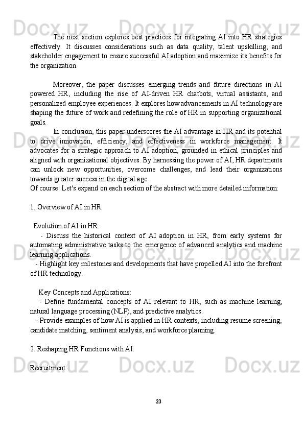 The   next   section   explores   best   practices   for   integrating   AI   into   HR   strategies
effectively.   It   discusses   considerations   such   as   data   quality,   talent   upskilling,   and
stakeholder engagement to ensure successful AI adoption and maximize its benefits for
the organization.
Moreover,   the   paper   discusses   emerging   trends   and   future   directions   in   AI
powered   HR,   including   the   rise   of   AI-driven   HR   chatbots,   virtual   assistants,   and
personalized employee experiences. It explores how advancements in AI technology are
shaping the future of work and redefining the role of HR in supporting organizational
goals.
In conclusion, this paper underscores the AI advantage in HR and its potential
to   drive   innovation,   efficiency,   and   effectiveness   in   workforce   management.   It
advocates   for   a   strategic   approach   to   AI   adoption,   grounded   in   ethical   principles   and
aligned with organizational objectives. By harnessing the power of AI, HR departments
can   unlock   new   opportunities,   overcome   challenges,   and   lead   their   organizations
towards greater success in the digital age.
Of course! Let's expand on each section of the abstract with more detailed information:
1. Overview of AI in HR:
  Evolution of AI in HR:
      -   Discuss   the   historical   context   of   AI   adoption   in   HR,   from   early   systems   for
automating   administrative   tasks   to   the   emergence   of   advanced   analytics   and   machine
learning applications.
   - Highlight key milestones and developments that have propelled AI into the forefront
of HR technology.
     Key Concepts and Applications:
      -   Define   fundamental   concepts   of   AI   relevant   to   HR,   such   as   machine   learning,
natural language processing (NLP), and predictive analytics.
   - Provide examples of how AI is applied in HR contexts, including resume screening,
candidate matching, sentiment analysis, and workforce planning.
2. Reshaping HR Functions with AI:
Recruitment:
23 