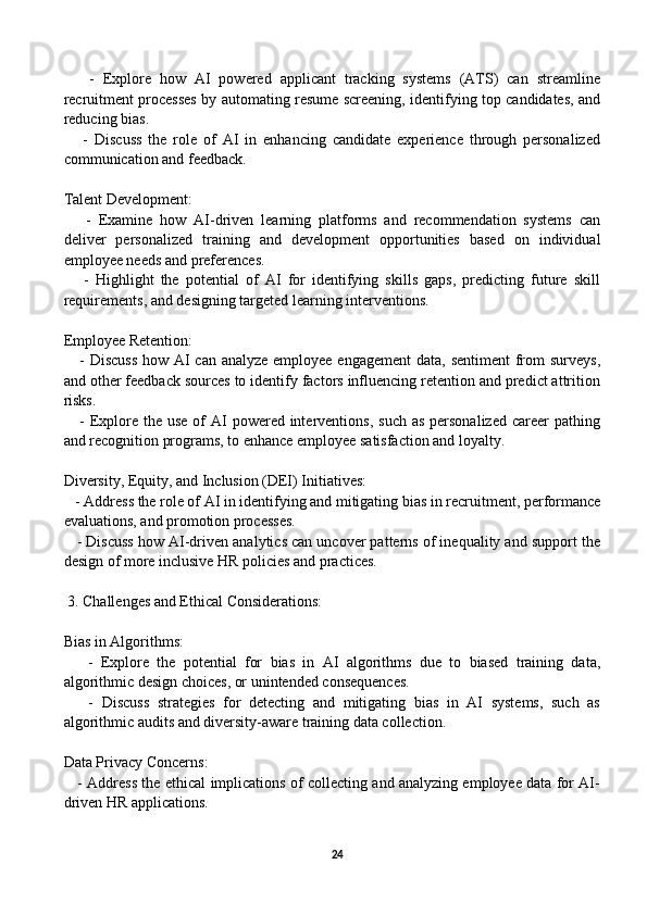       -   Explore   how   AI   powered   applicant   tracking   systems   (ATS)   can   streamline
recruitment processes by automating resume screening, identifying top candidates, and
reducing bias.
      -   Discuss   the   role   of   AI   in   enhancing   candidate   experience   through   personalized
communication and feedback.
Talent Development:
      -   Examine   how   AI-driven   learning   platforms   and   recommendation   systems   can
deliver   personalized   training   and   development   opportunities   based   on   individual
employee needs and preferences.
      -   Highlight   the   potential   of   AI   for   identifying   skills   gaps,   predicting   future   skill
requirements, and designing targeted learning interventions.
Employee Retention:
     - Discuss  how AI can analyze employee engagement  data, sentiment  from surveys,
and other feedback sources to identify factors influencing retention and predict attrition
risks.
     - Explore  the  use of  AI  powered  interventions,  such as  personalized  career  pathing
and recognition programs, to enhance employee satisfaction and loyalty.
Diversity, Equity, and Inclusion (DEI) Initiatives:
   - Address the role of AI in identifying and mitigating bias in recruitment, performance
evaluations, and promotion processes.
    - Discuss how AI-driven analytics can uncover patterns of inequality and support the
design of more inclusive HR policies and practices.
 3. Challenges and Ethical Considerations:
Bias in Algorithms:
      -   Explore   the   potential   for   bias   in   AI   algorithms   due   to   biased   training   data,
algorithmic design choices, or unintended consequences.
      -   Discuss   strategies   for   detecting   and   mitigating   bias   in   AI   systems,   such   as
algorithmic audits and diversity-aware training data collection.
Data Privacy Concerns:
     - Address the ethical implications of collecting and analyzing employee data for AI-
driven HR applications.
24 