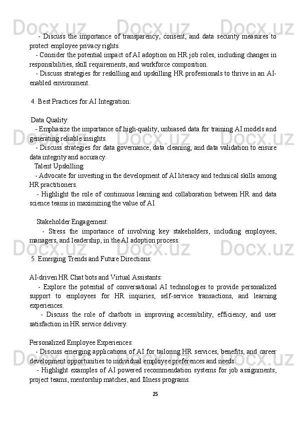 -   Discuss   the   importance   of   transparency,   consent,   and   data   security   measures   to
protect employee privacy rights.
   - Consider the potential impact of AI adoption on HR job roles, including changes in
responsibilities, skill requirements, and workforce composition.
    - Discuss strategies for reskilling and upskilling HR professionals to thrive in an AI-
enabled environment.
 4. Best Practices for AI Integration:
 Data Quality:
   - Emphasize the importance of high-quality, unbiased data for training AI models and
generating reliable insights.
    - Discuss strategies for data governance, data cleaning, and data validation to ensure
data integrity and accuracy.
Talent Upskilling:
   - Advocate for investing in the development of AI literacy and technical skills among
HR practitioners.
     -  Highlight   the role of  continuous  learning  and collaboration  between  HR  and data
science teams in maximizing the value of AI.
    Stakeholder Engagement:
      -   Stress   the   importance   of   involving   key   stakeholders,   including   employees,
managers, and leadership, in the AI adoption process.
 5. Emerging Trends and Future Directions:
AI-driven HR Chat bots and Virtual Assistants:
      -   Explore   the   potential   of   conversational   AI   technologies   to   provide   personalized
support   to   employees   for   HR   inquiries,   self-service   transactions,   and   learning
experiences.
      -   Discuss   the   role   of   chatbots   in   improving   accessibility,   efficiency,   and   user
satisfaction in HR service delivery.
Personalized Employee Experiences:
     - Discuss emerging applications of AI for tailoring HR services, benefits, and career
development opportunities to individual employee preferences and needs.
     - Highlight  examples  of  AI  powered recommendation systems  for  job assignments,
project teams, mentorship matches, and Illness programs.
25