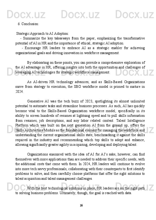 6. Conclusion:
 Strategic Approach to AI Adoption:
      -   Summarize   the   key   takeaways   from   the   paper,   emphasizing   the   transformative
potential of AI in HR and the importance of ethical, strategic AI adoption.
      -   Encourage   HR   leaders   to   embrace   AI   as   a   strategic   enabler   for   achieving
organizational goals and driving innovation in workforce management.
By elaborating on these points, you can provide a comprehensive exploration of
the AI advantage in HR, offering insights into both the opportunities and challenges of
leveraging AI technologies for strategic workforce management.
As   AI-driven   HR   technology   advances,   and   as   Skills-Based   Organizations
move   from   strategy   to   execution,   the   SBO   workforce   model   is   primed   to   mature   in
2024. 
Generative   AI   was   the   tech   buzz   of   2023,   spotlighting   its   almost   unlimited
potential to automate tasks and streamline business processes. As such, AI has quickly
become   vital   to   the   Skills-Based   Organization   workforce   model;   specifically   in   its
ability to screen hundreds of resumes at lightning speed and to pull skills information
from   resumes,   job   descriptions,   and   any   labor   related   content.   Talent   Intelligence
Platform   which   was   built   on   the   next   generation   AI   from   the   ground   up,   offers   the
Skills Architecture Module as the foundational element for managing the workforce and
understanding the current organizational skills state, benchmarking it against the skills
required   in   the   industry   and   recommending   which   top   skills   to   adopt   and   enhance,
allowing significantly greater agility in acquiring, developing and deploying talent. 
Organizations   enamored  with   the  idea   of   AI   for   AI’s   sake,   however,   can   find
themselves with more applications than are needed to address their specific needs, with
the additional costs that come with them. In 2024, HR leaders will continue to evolve
into more tech savvy professionals, collaborating with their counterparts to first identify
problems to solve, and then carefully choose platforms that offer the right solutions to
talent acquisition and talent management challenges.
With the best technological solutions in place, HR leaders are on the right path
to solving business problems. Ultimately, though, the goal is reached with data.
26