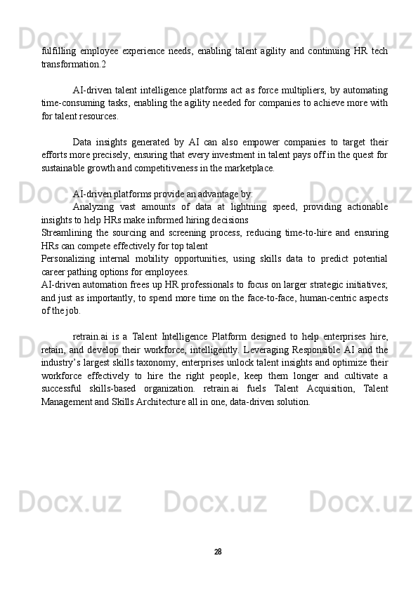 fulfilling   employee   experience   needs,   enabling   talent   agility   and   continuing   HR   tech
transformation.2
AI-driven   talent   intelligence   platforms   act   as   force   multipliers,   by   automating
time-consuming tasks, enabling the agility needed for companies to achieve more with
for talent resources. 
Data   insights   generated   by   AI   can   also   empower   companies   to   target   their
efforts more precisely, ensuring that every investment in talent pays off in the quest for
sustainable growth and competitiveness in the marketplace.
AI-driven platforms provide an advantage by: 
Analyzing   vast   amounts   of   data   at   lightning   speed,   providing   actionable
insights to help HRs make informed hiring decisions
Streamlining   the   sourcing   and   screening   process,   reducing   time-to-hire   and   ensuring
HRs can compete effectively for top talent
Personalizing   internal   mobility   opportunities,   using   skills   data   to   predict   potential
career pathing options for employees.
AI-driven automation frees up HR professionals to focus on larger strategic initiatives;
and just as importantly, to spend more time on the face-to-face, human-centric aspects
of the job. 
retrain.ai   is   a   Talent   Intelligence   Platform   designed   to   help   enterprises   hire,
retain,   and   develop   their   workforce,   intelligently.   Leveraging   Responsible   AI   and   the
industry’s largest skills taxonomy, enterprises unlock talent insights and optimize their
workforce   effectively   to   hire   the   right   people,   keep   them   longer   and   cultivate   a
successful   skills-based   organization.   retrain.ai   fuels   Talent   Acquisition,   Talent
Management and Skills Architecture all in one, data-driven solution. 
28