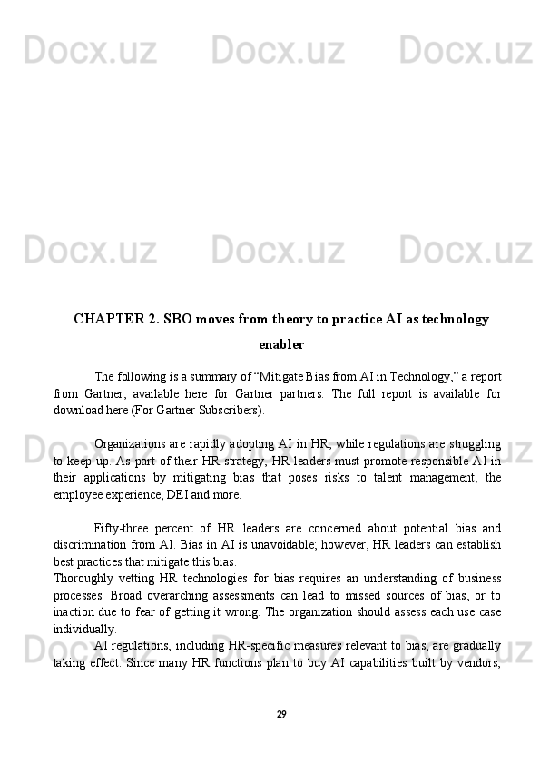 CHAPTER 2.   SBO moves from theory to practice AI as technology
enabler
       The following is a summary of “Mitigate Bias from AI in Technology,” a report
from   Gartner,   available   here   for   Gartner   partners.   The   full   report   is   available   for
download here (For Gartner Subscribers). 
Organizations  are rapidly adopting AI  in HR,  while regulations are struggling
to  keep  up.  As   part  of   their  HR   strategy,  HR   leaders  must   promote  responsible   AI   in
their   applications   by   mitigating   bias   that   poses   risks   to   talent   management,   the
employee experience, DEI and more.
Fifty-three   percent   of   HR   leaders   are   concerned   about   potential   bias   and
discrimination from AI. Bias in AI is unavoidable;  however, HR leaders can establish
best practices that mitigate this bias.
Thoroughly   vetting   HR   technologies   for   bias   requires   an   understanding   of   business
processes.   Broad   overarching   assessments   can   lead   to   missed   sources   of   bias,   or   to
inaction due to fear of getting it wrong. The organization should assess each use case
individually.
AI  regulations,  including HR-specific measures  relevant  to bias, are gradually
taking   effect.   Since   many   HR   functions   plan   to   buy   AI   capabilities   built   by   vendors,
29