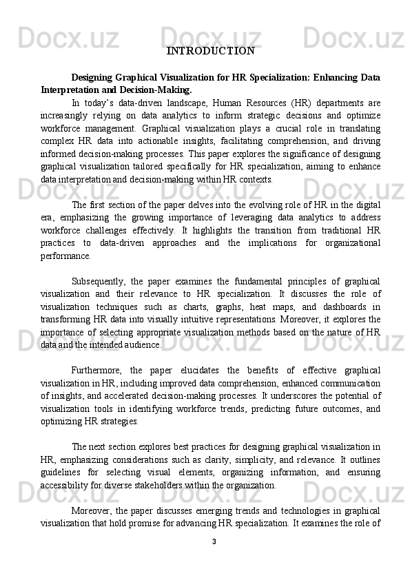 INTRODUCTION
Designing Graphical Visualization for HR Specialization: Enhancing Data
Interpretation and Decision-Making. 
In   today’s   data-driven   landscape,   Human   Resources   (HR)   departments   are
increasingly   relying   on   data   analytics   to   inform   strategic   decisions   and   optimize
workforce   management.   Graphical   visualization   plays   a   crucial   role   in   translating
complex   HR   data   into   actionable   insights,   facilitating   comprehension,   and   driving
informed decision-making processes. This paper explores the significance of designing
graphical   visualization   tailored   specifically   for   HR   specialization,   aiming   to   enhance
data interpretation and decision-making within HR contexts.
The first section of the paper delves into the evolving role of HR in the digital
era,   emphasizing   the   growing   importance   of   leveraging   data   analytics   to   address
workforce   challenges   effectively.   It   highlights   the   transition   from   traditional   HR
practices   to   data-driven   approaches   and   the   implications   for   organizational
performance.
Subsequently,   the   paper   examines   the   fundamental   principles   of   graphical
visualization   and   their   relevance   to   HR   specialization.   It   discusses   the   role   of
visualization   techniques   such   as   charts,   graphs,   heat   maps,   and   dashboards   in
transforming HR data into visually intuitive representations. Moreover, it explores the
importance   of   selecting   appropriate   visualization   methods   based   on   the   nature   of   HR
data and the intended audience.
Furthermore,   the   paper   elucidates   the   benefits   of   effective   graphical
visualization in HR, including improved data comprehension, enhanced communication
of  insights, and accelerated decision-making processes.  It  underscores  the potential  of
visualization   tools   in   identifying   workforce   trends,   predicting   future   outcomes,   and
optimizing HR strategies.
The next section explores best practices for designing graphical visualization in
HR,   emphasizing   considerations   such   as   clarity,   simplicity,   and   relevance.   It   outlines
guidelines   for   selecting   visual   elements,   organizing   information,   and   ensuring
accessibility for diverse stakeholders within the organization. 
Moreover,   the   paper   discusses   emerging   trends   and   technologies   in   graphical
visualization that hold promise for advancing HR specialization. It examines the role of
3 
