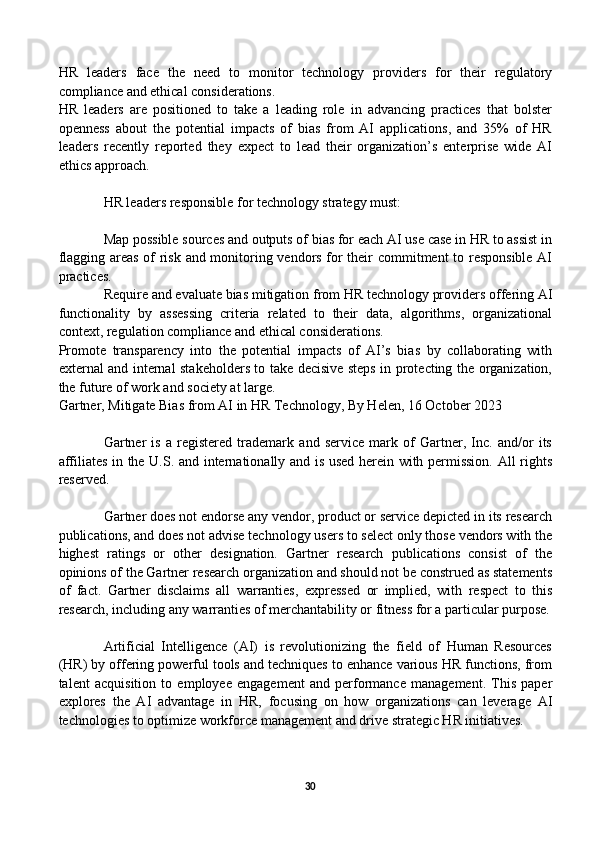 HR   leaders   face   the   need   to   monitor   technology   providers   for   their   regulatory
compliance and ethical considerations.
HR   leaders   are   positioned   to   take   a   leading   role   in   advancing   practices   that   bolster
openness   about   the   potential   impacts   of   bias   from   AI   applications,   and   35%   of   HR
leaders   recently   reported   they   expect   to   lead   their   organization’s   enterprise   wide   AI
ethics approach.
HR leaders responsible for technology strategy must:
Map possible sources and outputs of bias for each AI use case in HR to assist in
flagging areas of risk and monitoring vendors for their commitment to responsible AI
practices.
Require and evaluate bias mitigation from HR technology providers offering AI
functionality   by   assessing   criteria   related   to   their   data,   algorithms,   organizational
context, regulation compliance and ethical considerations.
Promote   transparency   into   the   potential   impacts   of   AI’s   bias   by   collaborating   with
external and internal stakeholders to take decisive steps in protecting the organization,
the future of work and society at large.
Gartner, Mitigate Bias from AI in HR Technology, By Helen, 16 October 2023
Gartner   is   a   registered   trademark   and   service   mark   of   Gartner,   Inc.   and/or   its
affiliates in the U.S. and internationally and is used herein with permission. All rights
reserved.
Gartner does not endorse any vendor, product or service depicted in its research
publications, and does not advise technology users to select only those vendors with the
highest   ratings   or   other   designation.   Gartner   research   publications   consist   of   the
opinions of the Gartner research organization and should not be construed as statements
of   fact.   Gartner   disclaims   all   warranties,   expressed   or   implied,   with   respect   to   this
research, including any warranties of merchantability or fitness for a particular purpose.
Artificial   Intelligence   (AI)   is   revolutionizing   the   field   of   Human   Resources
(HR) by offering powerful tools and techniques to enhance various HR functions, from
talent   acquisition   to   employee   engagement   and   performance   management.   This   paper
explores   the   AI   advantage   in   HR,   focusing   on   how   organizations   can   leverage   AI
technologies to optimize workforce management and drive strategic HR initiatives.
30 