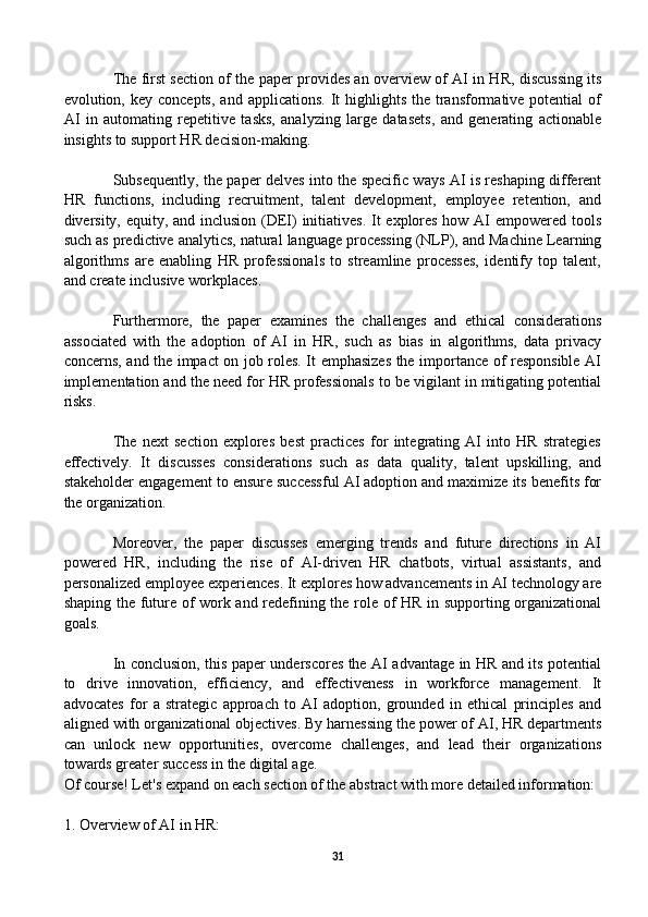 The first section of the paper provides an overview of AI in HR, discussing its
evolution, key  concepts,  and  applications.  It  highlights  the transformative potential   of
AI   in   automating   repetitive   tasks,   analyzing   large   datasets,   and   generating   actionable
insights to support HR decision-making.
Subsequently, the paper delves into the specific ways AI is reshaping different
HR   functions,   including   recruitment,   talent   development,   employee   retention,   and
diversity, equity, and inclusion (DEI) initiatives.  It explores how AI empowered tools
such as predictive analytics, natural language processing (NLP), and Machine Learning
algorithms   are   enabling   HR   professionals   to   streamline   processes,   identify   top   talent,
and create inclusive workplaces.
Furthermore,   the   paper   examines   the   challenges   and   ethical   considerations
associated   with   the   adoption   of   AI   in   HR,   such   as   bias   in   algorithms,   data   privacy
concerns, and the impact on job roles. It emphasizes the importance of responsible AI
implementation and the need for HR professionals to be vigilant in mitigating potential
risks.
The   next   section   explores   best   practices   for   integrating   AI   into   HR   strategies
effectively.   It   discusses   considerations   such   as   data   quality,   talent   upskilling,   and
stakeholder engagement to ensure successful AI adoption and maximize its benefits for
the organization.
Moreover,   the   paper   discusses   emerging   trends   and   future   directions   in   AI
powered   HR,   including   the   rise   of   AI-driven   HR   chatbots,   virtual   assistants,   and
personalized employee experiences. It explores how advancements in AI technology are
shaping the future of work and redefining the role of HR in supporting organizational
goals.
In conclusion, this paper underscores the AI advantage in HR and its potential
to   drive   innovation,   efficiency,   and   effectiveness   in   workforce   management.   It
advocates   for   a   strategic   approach   to   AI   adoption,   grounded   in   ethical   principles   and
aligned with organizational objectives. By harnessing the power of AI, HR departments
can   unlock   new   opportunities,   overcome   challenges,   and   lead   their   organizations
towards greater success in the digital age.
Of course! Let's expand on each section of the abstract with more detailed information:
1. Overview of AI in HR:
31 