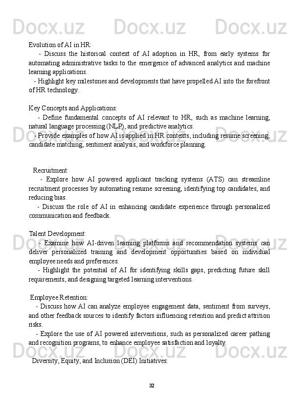 Evolution of AI in HR:
      -   Discuss   the   historical   context   of   AI   adoption   in   HR,   from   early   systems   for
automating   administrative   tasks   to   the   emergence   of   advanced   analytics   and   machine
learning applications.
   - Highlight key milestones and developments that have propelled AI into the forefront
of HR technology.
Key Concepts and Applications:
      -   Define   fundamental   concepts   of   AI   relevant   to   HR,   such   as   machine   learning,
natural language processing (NLP), and predictive analytics.
   - Provide examples of how AI is applied in HR contexts, including resume screening,
candidate matching, sentiment analysis, and workforce planning.
    
Recruitment:
      -   Explore   how   AI   powered   applicant   tracking   systems   (ATS)   can   streamline
recruitment processes by automating resume screening, identifying top candidates, and
reducing bias.
      -   Discuss   the   role   of   AI   in   enhancing   candidate   experience   through   personalized
communication and feedback.
Talent Development:
      -   Examine   how   AI-driven   learning   platforms   and   recommendation   systems   can
deliver   personalized   training   and   development   opportunities   based   on   individual
employee needs and preferences.
      -   Highlight   the   potential   of   AI   for   identifying   skills   gaps,   predicting   future   skill
requirements, and designing targeted learning interventions.
 Employee Retention:
     - Discuss  how AI can analyze employee engagement  data, sentiment  from surveys,
and other feedback sources to identify factors influencing retention and predict attrition
risks.
     - Explore  the  use of  AI  powered  interventions,  such as  personalized  career  pathing
and recognition programs, to enhance employee satisfaction and loyalty.
  Diversity, Equity, and Inclusion (DEI) Initiatives:
32 