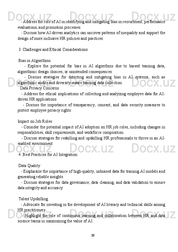    - Address the role of AI in identifying and mitigating bias in recruitment, performance
evaluations, and promotion processes.
    - Discuss how AI-driven analytics can uncover patterns of inequality and support the
design of more inclusive HR policies and practices.
 3. Challenges and Ethical Considerations:
 Bias in Algorithms:
      -   Explore   the   potential   for   bias   in   AI   algorithms   due   to   biased   training   data,
algorithmic design choices, or unintended consequences.
      -   Discuss   strategies   for   detecting   and   mitigating   bias   in   AI   systems,   such   as
algorithmic audits and diversity-aware training data collection.
Data Privacy Concerns:
     - Address the ethical implications of collecting and analyzing employee data for AI-
driven HR applications.
      -   Discuss   the   importance   of   transparency,   consent,   and   data   security   measures   to
protect employee privacy rights.
Impact on Job Roles:
   - Consider the potential impact of AI adoption on HR job roles, including changes in
responsibilities, skill requirements, and workforce composition.
    - Discuss strategies for reskilling and upskilling HR professionals to thrive in an AI-
enabled environment.
 4. Best Practices for AI Integration:
 Data Quality:
   - Emphasize the importance of high-quality, unbiased data for training AI models and
generating reliable insights.
    - Discuss strategies for data governance, data cleaning, and data validation to ensure
data integrity and accuracy.
 Talent Upskilling:
   - Advocate for investing in the development of AI literacy and technical skills among
HR practitioners.
     -  Highlight   the role of  continuous  learning  and collaboration  between  HR  and data
science teams in maximizing the value of AI.
33 