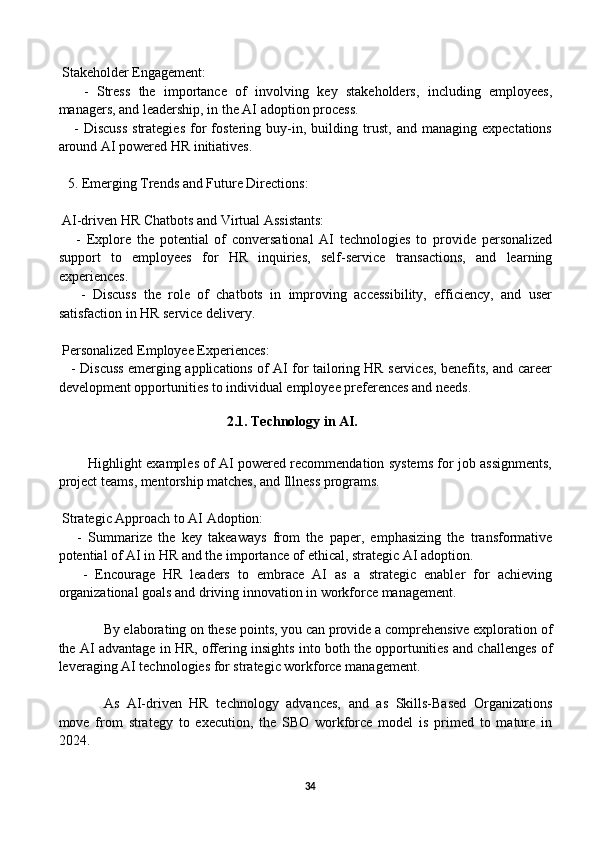  Stakeholder Engagement:
      -   Stress   the   importance   of   involving   key   stakeholders,   including   employees,
managers, and leadership, in the AI adoption process.
      -   Discuss   strategies   for   fostering   buy-in,   building   trust,   and   managing   expectations
around AI powered HR initiatives.
5. Emerging Trends and Future Directions:
 AI-driven HR Chatbots and Virtual Assistants:
      -   Explore   the   potential   of   conversational   AI   technologies   to   provide   personalized
support   to   employees   for   HR   inquiries,   self-service   transactions,   and   learning
experiences.
      -   Discuss   the   role   of   chatbots   in   improving   accessibility,   efficiency,   and   user
satisfaction in HR service delivery.
 Personalized Employee Experiences:
     - Discuss emerging applications of AI for tailoring HR services, benefits, and career
development opportunities to individual employee preferences and needs.
                                         
                                                2.1. Technology in AI.  
          Highlight examples of AI powered recommendation systems for job assignments,
project teams, mentorship matches, and Illness programs.
 Strategic Approach to AI Adoption:
      -   Summarize   the   key   takeaways   from   the   paper,   emphasizing   the   transformative
potential of AI in HR and the importance of ethical, strategic AI adoption.
      -   Encourage   HR   leaders   to   embrace   AI   as   a   strategic   enabler   for   achieving
organizational goals and driving innovation in workforce management.
By elaborating on these points, you can provide a comprehensive exploration of
the AI advantage in HR, offering insights into both the opportunities and challenges of
leveraging AI technologies for strategic workforce management.
As   AI-driven   HR   technology   advances,   and   as   Skills-Based   Organizations
move   from   strategy   to   execution,   the   SBO   workforce   model   is   primed   to   mature   in
2024. 
34 