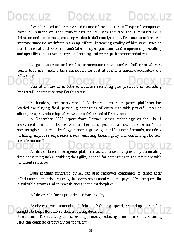 I was honored to be recognized as one of the “built on AI” type of  companies,
based   on   billions   of   labor   market   data   points,   with   accurate   and   automated   skills
detection and assessment, enabling in-depth skills analysis and forecasts to inform and
improve   strategic   workforce   planning   efforts,   increasing   quality   of   hire   when   used   to
match   internal   and   external   candidates   to   open   positions,   and   empowering   reskilling
and upskilling initiatives to improve learning and career path recommendations.
Large   enterprises   and   smaller   organizations   have   similar   challenges   when   it
comes to hiring: Finding the right people for best-fit positions quickly, accurately and
efficiently.
This   at   a   time   when   53%   of   in-house   recruiting   pros   predict   their   recruiting
budget will decrease or stay flat this year.
Fortunately,   the   emergence   of   AI-driven   talent   intelligence   platforms   has
leveled   the   playing   field,   providing   companies   of   every   size   with   powerful   tools   to
attract, hire, and retain top talent with the skills needed for success. 
A   December   2023   report   from   Gartner   names   technology   as   the   No.   1
investment   area   for   HR   leaders–for   the   third   year   in   a   row.   The   reason?   HR
increasingly relies on technology to meet a growing list of business demands, including
fulfilling   employee   experience   needs,   enabling   talent   agility   and   continuing   HR   tech
transformation.2
AI-driven   talent   intelligence   platforms   act   as   force   multipliers,   by   automating
time-consuming tasks, enabling the agility needed for companies to achieve more with
for talent resources. 
Data   insights   generated   by   AI   can   also   empower   companies   to   target   their
efforts more precisely, ensuring that every investment in talent pays off in the quest for
sustainable growth and competitiveness in the marketplace.
AI-driven platforms provide an advantage by: 
Analyzing   vast   amounts   of   data   at   lightning   speed,   providing   actionable
insights to help HRs make informed hiring decisions
Streamlining   the   sourcing   and   screening   process,   reducing   time-to-hire   and   ensuring
HRs can compete effectively for top talent
36 