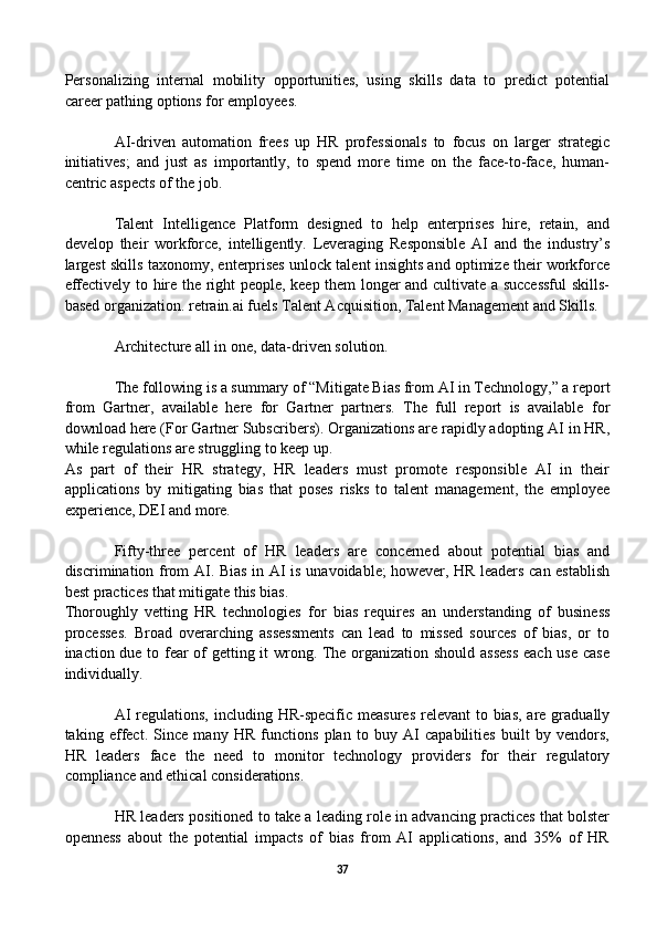 Personalizing   internal   mobility   opportunities,   using   skills   data   to   predict   potential
career pathing options for employees.
AI-driven   automation   frees   up   HR   professionals   to   focus   on   larger   strategic
initiatives;   and   just   as   importantly,   to   spend   more   time   on   the   face-to-face,   human-
centric aspects of the job. 
Talent   Intelligence   Platform   designed   to   help   enterprises   hire,   retain,   and
develop   their   workforce,   intelligently.   Leveraging   Responsible   AI   and   the   industry’s
largest skills taxonomy, enterprises unlock talent insights and optimize their workforce
effectively to hire the right people, keep them longer and cultivate a successful skills-
based organization. retrain.ai fuels Talent Acquisition, Talent Management and Skills.
Architecture all in one, data-driven solution. 
The following is a summary of “Mitigate Bias from AI in Technology,” a report
from   Gartner,   available   here   for   Gartner   partners.   The   full   report   is   available   for
download here (For Gartner Subscribers). Organizations are rapidly adopting AI in HR,
while regulations are struggling to keep up. 
As   part   of   their   HR   strategy,   HR   leaders   must   promote   responsible   AI   in   their
applications   by   mitigating   bias   that   poses   risks   to   talent   management,   the   employee
experience, DEI and more.
Fifty-three   percent   of   HR   leaders   are   concerned   about   potential   bias   and
discrimination from AI. Bias in AI is unavoidable;  however, HR leaders can establish
best practices that mitigate this bias.
Thoroughly   vetting   HR   technologies   for   bias   requires   an   understanding   of   business
processes.   Broad   overarching   assessments   can   lead   to   missed   sources   of   bias,   or   to
inaction due to fear of getting it wrong. The organization should assess each use case
individually.
AI  regulations,  including HR-specific measures  relevant  to bias, are gradually
taking   effect.   Since   many   HR   functions   plan   to   buy   AI   capabilities   built   by   vendors,
HR   leaders   face   the   need   to   monitor   technology   providers   for   their   regulatory
compliance and ethical considerations.
HR leaders positioned to take a leading role in advancing practices that bolster
openness   about   the   potential   impacts   of   bias   from   AI   applications,   and   35%   of   HR
37 