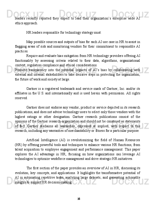 leaders   recently   reported   they   expect   to   lead   their   organization’s   enterprise   wide   AI
ethics approach.
HR leaders responsible for technology strategy must:
Map possible sources and outputs of bias for each AI use case in HR to assist in
flagging areas of risk and monitoring vendors for their commitment to responsible AI
practices.
Require and evaluate bias mitigation from HR technology providers offering AI
functionality   by   assessing   criteria   related   to   their   data,   algorithms,   organizational
context, regulation compliance and ethical considerations.
Promote   transparency   into   the   potential   impacts   of   AI’s   bias   by   collaborating   with
external and internal stakeholders to take decisive steps in protecting the organization,
the future of work and society at large.
Gartner   is   a   registered   trademark   and   service   mark   of   Gartner,   Inc.   and/or   its
affiliates in the U.S. and internationally and is used herein with permission. All rights
reserved.
Gartner does not endorse any vendor, product or service depicted in its research
publications, and does not advise technology users to select only those vendors with the
highest   ratings   or   other   designation.   Gartner   research   publications   consist   of   the
opinions of the Gartner research organization and should not be construed as statements
of   fact.   Gartner   disclaims   all   warranties,   expressed   or   implied,   with   respect   to   this
research, including any warranties of merchantability or fitness for a particular purpose.
Artificial   Intelligence   (AI)   is   revolutionizing   the   field   of   Human   Resources
(HR) by offering powerful tools and techniques to enhance various HR functions, from
talent   acquisition   to   employee   engagement   and   performance   management.   This   paper
explores   the   AI   advantage   in   HR,   focusing   on   how   organizations   can   leverage   AI
technologies to optimize workforce management and drive strategic HR initiatives.
The first section of the paper provides an overview of AI in HR, discussing its
evolution, key  concepts,  and  applications.  It  highlights  the transformative potential   of
AI   in   automating   repetitive   tasks,   analyzing   large   datasets,   and   generating   actionable
insights to support HR decision-making.
38 