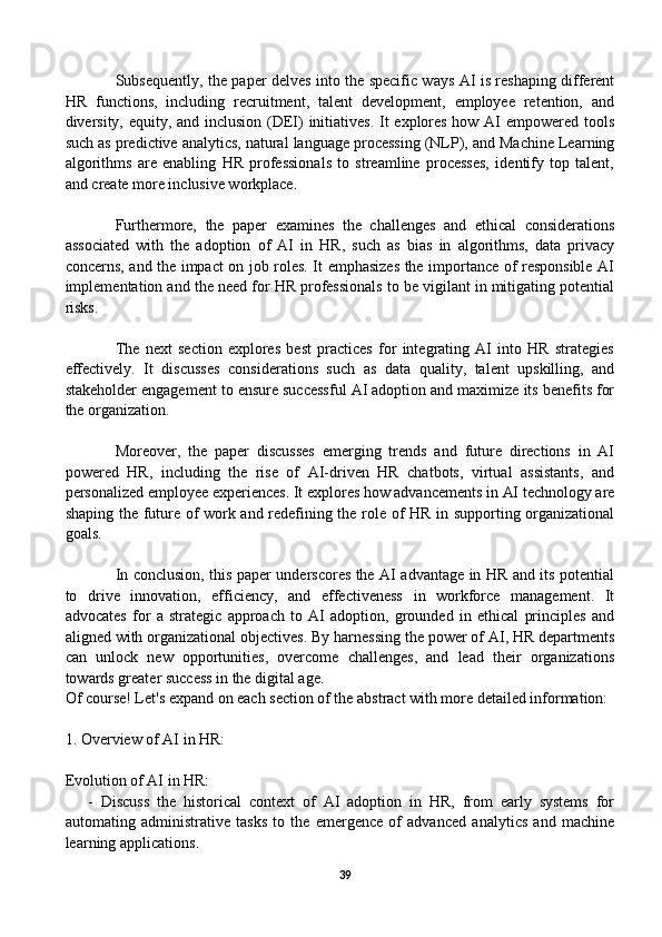 Subsequently, the paper delves into the specific ways AI is reshaping different
HR   functions,   including   recruitment,   talent   development,   employee   retention,   and
diversity, equity, and inclusion (DEI) initiatives.  It explores how AI empowered tools
such as predictive analytics, natural language processing (NLP), and Machine Learning
algorithms   are   enabling   HR   professionals   to   streamline   processes,   identify   top   talent,
and create more inclusive workplace.
Furthermore,   the   paper   examines   the   challenges   and   ethical   considerations
associated   with   the   adoption   of   AI   in   HR,   such   as   bias   in   algorithms,   data   privacy
concerns, and the impact on job roles. It emphasizes the importance of responsible AI
implementation and the need for HR professionals to be vigilant in mitigating potential
risks.
The   next   section   explores   best   practices   for   integrating   AI   into   HR   strategies
effectively.   It   discusses   considerations   such   as   data   quality,   talent   upskilling,   and
stakeholder engagement to ensure successful AI adoption and maximize its benefits for
the organization.
Moreover,   the   paper   discusses   emerging   trends   and   future   directions   in   AI
powered   HR,   including   the   rise   of   AI-driven   HR   chatbots,   virtual   assistants,   and
personalized employee experiences. It explores how advancements in AI technology are
shaping the future of work and redefining the role of HR in supporting organizational
goals.
In conclusion, this paper underscores the AI advantage in HR and its potential
to   drive   innovation,   efficiency,   and   effectiveness   in   workforce   management.   It
advocates   for   a   strategic   approach   to   AI   adoption,   grounded   in   ethical   principles   and
aligned with organizational objectives. By harnessing the power of AI, HR departments
can   unlock   new   opportunities,   overcome   challenges,   and   lead   their   organizations
towards greater success in the digital age.
Of course! Let's expand on each section of the abstract with more detailed information:
1. Overview of AI in HR:
Evolution of AI in HR:
      -   Discuss   the   historical   context   of   AI   adoption   in   HR,   from   early   systems   for
automating   administrative   tasks   to   the   emergence   of   advanced   analytics   and   machine
learning applications.
39 