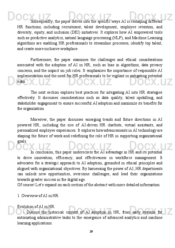 Subsequently, the paper delves into the specific ways AI is reshaping different
HR   functions,   including   recruitment,   talent   development,   employee   retention,   and
diversity, equity, and inclusion (DEI) initiatives.  It explores how AI empowered tools
such as predictive analytics, natural language processing (NLP), and Machine Learning
algorithms   are   enabling   HR   professionals   to   streamline   processes,   identify   top   talent,
and create more inclusive workplace.
Furthermore,   the   paper   examines   the   challenges   and   ethical   considerations
associated   with   the   adoption   of   AI   in   HR,   such   as   bias   in   algorithms,   data   privacy
concerns, and the impact on job roles. It emphasizes the importance of responsible AI
implementation and the need for HR professionals to be vigilant in mitigating potential
risks.
The   next   section   explores   best   practices   for   integrating   AI   into   HR   strategies
effectively.   It   discusses   considerations   such   as   data   quality,   talent   upskilling,   and
stakeholder engagement to ensure successful AI adoption and maximize its benefits for
the organization.
Moreover,   the   paper   discusses   emerging   trends   and   future   directions   in   AI
powered   HR,   including   the   rise   of   AI-driven   HR   chatbots,   virtual   assistants,   and
personalized employee experiences. It explores how advancements in AI technology are
shaping the future of work and redefining the role of HR in supporting organizational
goals.
In conclusion, this paper underscores the AI advantage in HR and its potential
to   drive   innovation,   efficiency,   and   effectiveness   in   workforce   management.   It
advocates   for   a   strategic   approach   to   AI   adoption,   grounded   in   ethical   principles   and
aligned with organizational objectives. By harnessing the power of AI, HR departments
can   unlock   new   opportunities,   overcome   challenges,   and   lead   their   organizations
towards greater success in the digital age.
Of course! Let's expand on each section of the abstract with more detailed information:
1. Overview of AI in HR:
Evolution of AI in HR:
      -   Discuss   the   historical   context   of   AI   adoption   in   HR,   from   early   systems   for
automating   administrative   tasks   to   the   emergence   of   advanced   analytics   and   machine
learning applications.
39