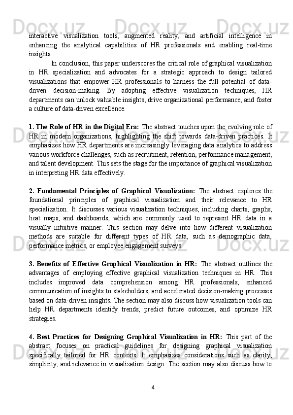 interactive   visualization   tools,   augmented   reality,   and   artificial   intelligence   in
enhancing   the   analytical   capabilities   of   HR   professionals   and   enabling   real-time
insights.
In conclusion, this paper underscores the critical role of graphical visualization
in   HR   specialization   and   advocates   for   a   strategic   approach   to   design   tailored
visualizations   that   empower   HR   professionals   to   harness   the   full   potential   of   data-
driven   decision-making.   By   adopting   effective   visualization   techniques,   HR
departments can unlock valuable insights, drive organizational performance, and foster
a culture of data-driven excellence.
1. The Role of HR in the Digital Era:  The abstract touches upon the evolving role of
HR   in   modern   organizations,   highlighting   the   shift   towards   data-driven   practices.   It
emphasizes how HR departments are increasingly leveraging data analytics to address
various workforce challenges, such as recruitment, retention, performance management,
and talent development. This sets the stage for the importance of graphical visualization
in interpreting HR data effectively.
2.   Fundamental   Principles   of   Graphical   Visualization:   The   abstract   explores   the
foundational   principles   of   graphical   visualization   and   their   relevance   to   HR
specialization.   It   discusses   various   visualization   techniques,   including   charts,   graphs,
heat   maps,   and   dashboards,   which   are   commonly   used   to   represent   HR   data   in   a
visually   intuitive   manner.   This   section   may   delve   into   how   different   visualization
methods   are   suitable   for   different   types   of   HR   data,   such   as   demographic   data,
performance metrics, or employee engagement surveys.
3.   Benefits   of   Effective   Graphical   Visualization   in   HR:   The   abstract   outlines   the
advantages   of   employing   effective   graphical   visualization   techniques   in   HR.   This
includes   improved   data   comprehension   among   HR   professionals,   enhanced
communication of insights to stakeholders, and accelerated decision-making processes
based on data-driven insights. The section may also discuss how visualization tools can
help   HR   departments   identify   trends,   predict   future   outcomes,   and   optimize   HR
strategies.
4.   Best   Practices   for   Designing   Graphical   Visualization   in   HR:   This   part   of   the
abstract   focuses   on   practical   guidelines   for   designing   graphical   visualization
specifically   tailored   for   HR   contexts.   It   emphasizes   considerations   such   as   clarity,
simplicity, and relevance in visualization design. The section may also discuss how to
4