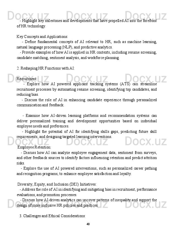    - Highlight key milestones and developments that have propelled AI into the forefront
of HR technology.
Key Concepts and Applications:
      -   Define   fundamental   concepts   of   AI   relevant   to   HR,   such   as   machine   learning,
natural language processing (NLP), and predictive analytics.
   - Provide examples of how AI is applied in HR contexts, including resume screening,
candidate matching, sentiment analysis, and workforce planning.
2. Reshaping HR Functions with AI:
Recruitment:
      -   Explore   how   AI   powered   applicant   tracking   systems   (ATS)   can   streamline
recruitment processes by automating resume screening, identifying top candidates, and
reducing bias.
      -   Discuss   the   role   of   AI   in   enhancing   candidate   experience   through   personalized
communication and feedback.
      -   Examine   how   AI-driven   learning   platforms   and   recommendation   systems   can
deliver   personalized   training   and   development   opportunities   based   on   individual
employee needs and preferences.
      -   Highlight   the   potential   of   AI   for   identifying   skills   gaps,   predicting   future   skill
requirements, and designing targeted learning interventions.
 Employee Retention:
     - Discuss  how AI can analyze employee engagement  data, sentiment  from surveys,
and other feedback sources to identify factors influencing retention and predict attrition
risks.
     - Explore  the  use of  AI  powered  interventions,  such as  personalized  career  pathing
and recognition programs, to enhance employee satisfaction and loyalty.
 Diversity, Equity, and Inclusion (DEI) Initiatives:
   - Address the role of AI in identifying and mitigating bias in recruitment, performance
evaluations, and promotion processes.
    - Discuss how AI-driven analytics can uncover patterns of inequality and support the
design of more inclusive HR policies and practices.
3. Challenges and Ethical Considerations:
40 