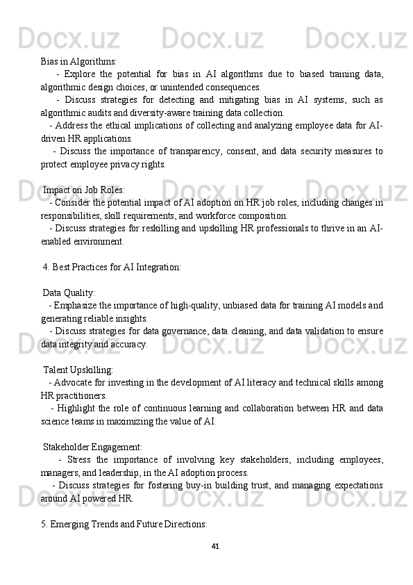  
Bias in Algorithms:
      -   Explore   the   potential   for   bias   in   AI   algorithms   due   to   biased   training   data,
algorithmic design choices, or unintended consequences.
      -   Discuss   strategies   for   detecting   and   mitigating   bias   in   AI   systems,   such   as
algorithmic audits and diversity-aware training data collection.
     - Address the ethical implications of collecting and analyzing employee data for AI-
driven HR applications.
      -   Discuss   the   importance   of   transparency,   consent,   and   data   security   measures   to
protect employee privacy rights.
 Impact on Job Roles:
   - Consider the potential impact of AI adoption on HR job roles, including changes in
responsibilities, skill requirements, and workforce composition.
    - Discuss strategies for reskilling and upskilling HR professionals to thrive in an AI-
enabled environment.
 4. Best Practices for AI Integration:
 Data Quality:
   - Emphasize the importance of high-quality, unbiased data for training AI models and
generating reliable insights.
    - Discuss strategies for data governance, data cleaning, and data validation to ensure
data integrity and accuracy.
 Talent Upskilling:
   - Advocate for investing in the development of AI literacy and technical skills among
HR practitioners.
     -  Highlight   the role of  continuous  learning  and collaboration  between  HR  and data
science teams in maximizing the value of AI.
 Stakeholder Engagement:
      -   Stress   the   importance   of   involving   key   stakeholders,   including   employees,
managers, and leadership, in the AI adoption process.
      -   Discuss   strategies   for   fostering   buy-in   building   trust,   and   managing   expectations
around AI powered HR.
5. Emerging Trends and Future Directions:
41 