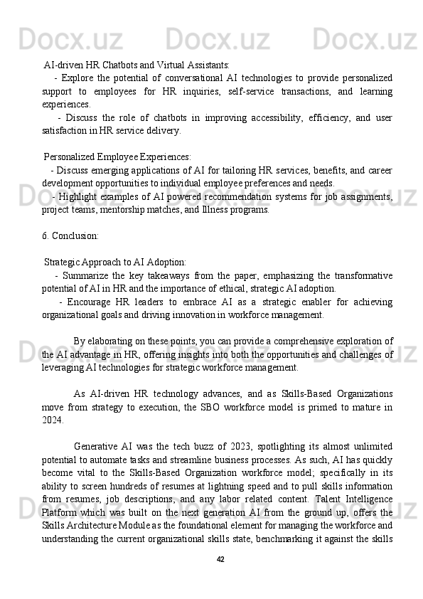  AI-driven HR Chatbots and Virtual Assistants:
      -   Explore   the   potential   of   conversational   AI   technologies   to   provide   personalized
support   to   employees   for   HR   inquiries,   self-service   transactions,   and   learning
experiences.
      -   Discuss   the   role   of   chatbots   in   improving   accessibility,   efficiency,   and   user
satisfaction in HR service delivery.
 Personalized Employee Experiences:
     - Discuss emerging applications of AI for tailoring HR services, benefits, and career
development opportunities to individual employee preferences and needs.
     - Highlight  examples  of  AI  powered recommendation systems  for  job assignments,
project teams, mentorship matches, and Illness programs.
6. Conclusion:
 Strategic Approach to AI Adoption:
      -   Summarize   the   key   takeaways   from   the   paper,   emphasizing   the   transformative
potential of AI in HR and the importance of ethical, strategic AI adoption.
      -   Encourage   HR   leaders   to   embrace   AI   as   a   strategic   enabler   for   achieving
organizational goals and driving innovation in workforce management.
By elaborating on these points, you can provide a comprehensive exploration of
the AI advantage in HR, offering insights into both the opportunities and challenges of
leveraging AI technologies for strategic workforce management.
As   AI-driven   HR   technology   advances,   and   as   Skills-Based   Organizations
move   from   strategy   to   execution,   the   SBO   workforce   model   is   primed   to   mature   in
2024. 
Generative   AI   was   the   tech   buzz   of   2023,   spotlighting   its   almost   unlimited
potential to automate tasks and streamline business processes. As such, AI has quickly
become   vital   to   the   Skills-Based   Organization   workforce   model;   specifically   in   its
ability to screen hundreds of resumes at lightning speed and to pull skills information
from   resumes,   job   descriptions,   and   any   labor   related   content.   Talent   Intelligence
Platform   which   was   built   on   the   next   generation   AI   from   the   ground   up,   offers   the
Skills Architecture Module as the foundational element for managing the workforce and
understanding the current organizational skills state, benchmarking it against the skills
42 