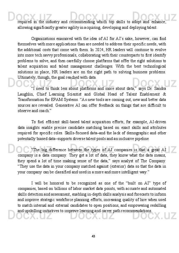 required   in   the   industry   and   recommending   which   top   skills   to   adopt   and   enhance,
allowing significantly greater agility in acquiring, developing and deploying talent. 
Organizations   enamored  with   the  idea   of   AI   for   AI’s   sake,   however,   can   find
themselves with more applications than are needed to address their specific needs, with
the additional costs that come with them. In 2024, HR leaders will continue to evolve
into more tech savvy professionals, collaborating with their counterparts to first identify
problems to solve, and then carefully choose platforms that offer the right solutions to
talent   acquisition   and   talent   management   challenges.   With   the   best   technological
solutions   in   place,   HR   leaders   are   on   the   right   path   to   solving   business   problems.
Ultimately, though, the goal reached with data.
“I   need   to   think   less   about   platforms   and   more   about   data,”   says   Dr.   Sandra
Laughlin,   Chief   Learning   Scientist   and   Global   Head   of   Talent   Enablement   &
Transformation for EPAM Systems. “As new tools are coming out, new and better data
sources   are   revealed.   Generative   AI   can   offer   feedback   on   things   that   are   difficult   to
observe and coach.” 
To   fuel   efficient   skill-based   talent   acquisition   efforts,   for   example,   AI-driven
data   insights   enable   precise   candidate   matching   based   on   exact   skills   and   attributes
required for specific roles. Skills-focused data–and the lack of demographic and other
potentially biased data–supports diverse talent pools and an inclusive pipeline.
“The   big   difference   between   the   types   of   AI   companies   is   that   a   great   AI
company   is   a   data   company.   They   get   a   lot   of   data,   they   know   what   the   data   means,
they   spend   a   lot   of   time   making   sense   of   the   data,”   says   analyst   of   The   Company.
“They use the data in your company matched against (exterior) data so that the data in
your company can be classified and used in a more and more intelligent way.” 
I   will   be   honored   to   be   recognized   as   one   of   the   “built   on   AI”   type   of
companies, based on billions of labor market data points, with accurate and automated
skills detection and assessment, enabling in-depth skills analysis and forecasts to inform
and improve strategic workforce planning efforts, increasing quality of hire when used
to match internal and external candidates to open positions, and empowering reskilling
and upskilling initiatives to improve learning and career path recommendations.
43 