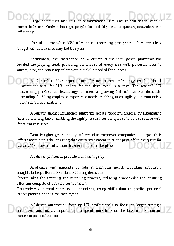 Large   enterprises   and   smaller   organizations   have   similar   challenges   when   it
comes to hiring: Finding the right people for best-fit positions quickly, accurately and
efficiently.
This   at   a   time   when   53%   of   in-house   recruiting   pros   predict   their   recruiting
budget will decrease or stay flat this year.
Fortunately,   the   emergence   of   AI-driven   talent   intelligence   platforms   has
leveled   the   playing   field,   providing   companies   of   every   size   with   powerful   tools   to
attract, hire, and retain top talent with the skills needed for success. 
A   December   2023   report   from   Gartner   names   technology   as   the   No.   1
investment   area   for   HR   leaders–for   the   third   year   in   a   row.   The   reason?   HR
increasingly   relies   on   technology   to   meet   a   growing   list   of   business   demands,
including fulfilling employee experience needs, enabling talent agility and continuing
HR tech transformation.2
AI-driven   talent   intelligence   platforms   act   as   force   multipliers,   by   automating
time-consuming tasks, enabling the agility needed for companies to achieve more with
for talent resources. 
Data   insights   generated   by   AI   can   also   empower   companies   to   target   their
efforts more precisely, ensuring that every investment in talent pays off in the quest for
sustainable growth and competitiveness in the marketplace.
AI-driven platforms provide an advantage by: 
Analyzing   vast   amounts   of   data   at   lightning   speed,   providing   actionable
insights to help HRs make informed hiring decisions
Streamlining   the   sourcing   and   screening   process,   reducing   time-to-hire   and   ensuring
HRs can compete effectively for top talent
Personalizing   internal   mobility   opportunities,   using   skills   data   to   predict   potential
career pathing options for employees.
AI-driven   automation   frees   up   HR   professionals   to   focus   on   larger   strategic
initiatives;   and   just   as   importantly,   to   spend   more   time   on   the   face-to-face,   human-
centric aspects of the job. 
44 