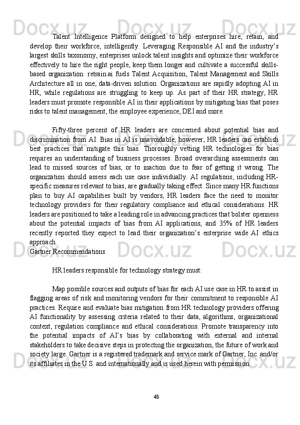 Talent   Intelligence   Platform   designed   to   help   enterprises   hire,   retain,   and
develop   their   workforce,   intelligently.   Leveraging   Responsible   AI   and   the   industry’s
largest skills taxonomy, enterprises unlock talent insights and optimize their workforce
effectively to hire the right people, keep them longer and cultivate a successful skills-
based   organization.   retrain.ai   fuels   Talent   Acquisition,   Talent   Management   and   Skills
Architecture all in one, data-driven solution. Organizations are rapidly adopting AI in
HR,   while   regulations   are   struggling   to   keep   up.   As   part   of   their   HR   strategy,   HR
leaders must promote responsible AI in their applications by mitigating bias that poses
risks to talent management, the employee experience, DEI and more.
Fifty-three   percent   of   HR   leaders   are   concerned   about   potential   bias   and
discrimination from AI. Bias in AI is unavoidable;  however, HR leaders can establish
best   practices   that   mitigate   this   bias.   Thoroughly   vetting   HR   technologies   for   bias
requires   an   understanding   of   business   processes.   Broad   overarching   assessments   can
lead   to   missed   sources   of   bias,   or   to   inaction   due   to   fear   of   getting   it   wrong.   The
organization   should   assess   each   use   case   individually.   AI   regulations,   including   HR-
specific measures relevant to bias, are gradually taking effect. Since many HR functions
plan   to   buy   AI   capabilities   built   by   vendors,   HR   leaders   face   the   need   to   monitor
technology   providers   for   their   regulatory   compliance   and   ethical   considerations.   HR
leaders are positioned to take a leading role in advancing practices that bolster openness
about   the   potential   impacts   of   bias   from   AI   applications,   and   35%   of   HR   leaders
recently   reported   they   expect   to   lead   their   organization’s   enterprise   wide   AI   ethics
approach.
Gartner Recommendations
HR leaders responsible for technology strategy must:
Map possible sources and outputs of bias for each AI use case in HR to assist in
flagging areas of risk and monitoring vendors for their commitment to responsible AI
practices. Require and evaluate bias mitigation from HR technology providers offering
AI   functionality   by   assessing   criteria   related   to   their   data,   algorithms,   organizational
context,   regulation   compliance   and   ethical   considerations.   Promote   transparency   into
the   potential   impacts   of   AI’s   bias   by   collaborating   with   external   and   internal
stakeholders to take decisive steps in protecting the organization, the future of work and
society large. Gartner is a registered trademark and service mark of Gartner, Inc. and/or
its affiliates in the U.S. and internationally and is used herein with permission.
45 