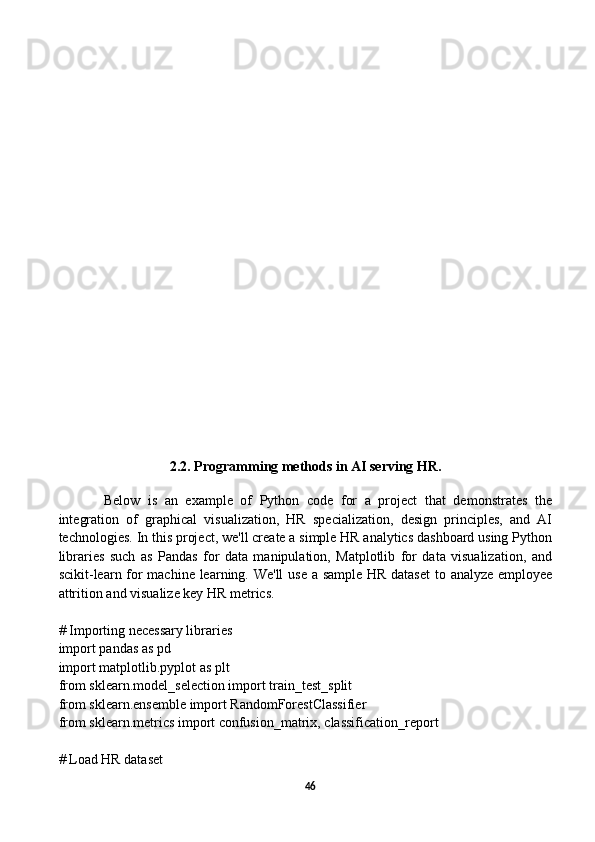 2.2. Programming methods in AI serving HR.  
  Below   is   an   example   of   Python   code   for   a   project   that   demonstrates   the
integration   of   graphical   visualization,   HR   specialization,   design   principles,   and   AI
technologies. In this project, we'll create a simple HR analytics dashboard using Python
libraries   such   as   Pandas   for   data   manipulation,   Matplotlib   for   data   visualization,   and
scikit-learn for machine learning. We'll  use a sample HR dataset  to analyze employee
attrition and visualize key HR metrics.
# Importing necessary libraries
import pandas as pd
import matplotlib.pyplot as plt
from sklearn.model_selection import train_test_split
from sklearn.ensemble import RandomForestClassifier
from sklearn.metrics import confusion_matrix, classification_report
# Load HR dataset
46