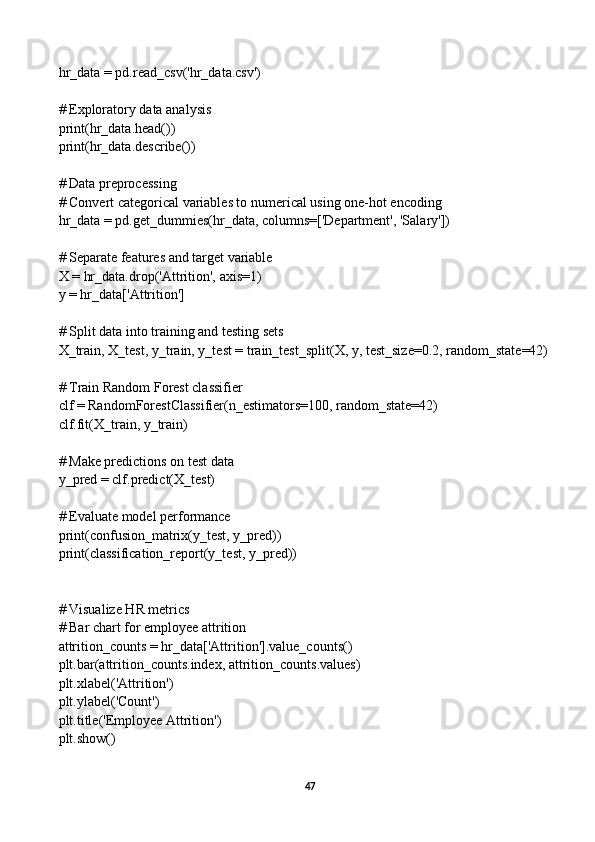 hr_data = pd.read_csv('hr_data.csv')
# Exploratory data analysis
print(hr_data.head())
print(hr_data.describe())
# Data preprocessing
# Convert categorical variables to numerical using one-hot encoding
hr_data = pd.get_dummies(hr_data, columns=['Department', 'Salary'])
# Separate features and target variable
X = hr_data.drop('Attrition', axis=1)
y = hr_data['Attrition']
# Split data into training and testing sets
X_train, X_test, y_train, y_test = train_test_split(X, y, test_size=0.2, random_state=42)
# Train Random Forest classifier
clf = RandomForestClassifier(n_estimators=100, random_state=42)
clf.fit(X_train, y_train)
# Make predictions on test data
y_pred = clf.predict(X_test)
# Evaluate model performance
print(confusion_matrix(y_test, y_pred))
print(classification_report(y_test, y_pred))
# Visualize HR metrics
# Bar chart for employee attrition
attrition_counts = hr_data['Attrition'].value_counts()
plt.bar(attrition_counts.index, attrition_counts.values)
plt.xlabel('Attrition')
plt.ylabel('Count')
plt.title('Employee Attrition')
plt.show()
47 