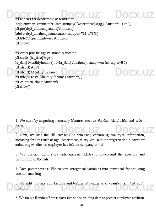 # Pie chart for department-wise attrition
dept_attrition_counts = hr_data.groupby('Department').agg({'Attrition': 'sum'})
plt.pie(dept_attrition_counts['Attrition'], 
labels=dept_attrition_counts.index, autopct='%1.1f%%')
plt.title('Department-wise Attrition')
plt.show()
# Scatter plot for age vs. monthly income
plt.scatter(hr_data['Age'], 
hr_data['MonthlyIncome'], c=hr_data['Attrition'], cmap='viridis', alpha=0.5)
plt.xlabel('Age')
plt.ylabel('Monthly Income')
plt.title('Age vs. Monthly Income (Attrition)')
plt.colorbar(label='Attrition')
plt.show()
1.   We   start   by   importing   necessary   libraries   such   as   Pandas,   Matplotlib,   and   scikit-
learn.
2.   Next,   we   load   the   HR   dataset   (`hr_data.csv`)   containing   employee   information,
including features such as age, department, salary, etc., and the target variable 'Attrition'
indicating whether an employee has left the company or not.
3.   We   perform   exploratory   data   analysis   (EDA)   to   understand   the   structure   and
distribution of the data.
4.   Data   preprocessing:   We   convert   categorical   variables   into   numerical   format   using
one-hot encoding.
5.   We   split   the   data   into   training   and   testing   sets   using   scikit-learn's   `train_test_split`
function.
6. We train a Random Forest classifier on the training data to predict employee attrition.
48 