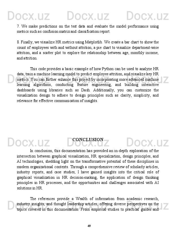 7.   We   make   predictions   on   the   test   data   and   evaluate   the   model   performance   using
metrics such as confusion matrix and classification report.
8. Finally, we visualize HR metrics using Matplotlib. We create a bar chart to show the
count of employees with and without attrition, a pie chart to visualize department-wise
attrition,   and   a   scatter   plot   to   explore   the   relationship   between   age,   monthly   income,
and attrition.
This code provides a basic example of how Python can be used to analyze HR
data, train a machine learning model to predict employee attrition, and visualize key HR
metrics. You can further enhance this project by incorporating more advanced machine
learning   algorithms,   conducting   feature   engineering,   and   building   interactive
dashboards   using   libraries   such   as   Dash.   Additionally,   you   can   customize   the
visualization   design   to   adhere   to   design   principles   such   as   clarity,   simplicity,   and
relevance for effective communication of insights.
CONCLUSION
In conclusion,  this documentation  has provided an in-depth exploration of  the
intersection   between  graphical   visualization,  HR  specialization,  design   principles,  and
AI   technologies,   shedding   light   on   the   transformative   potential   of   these   disciplines   in
modern organizational contexts. Through a comprehensive review of scholarly articles,
industry   reports,   and   case   studies,   I   have   gained   insights   into   the   critical   role   of
graphical   visualization   in   HR   decision-making,   the   application   of   design   thinking
principles   in   HR   processes,   and   the   opportunities   and   challenges   associated   with   AI
solutions in HR.
The   references   provide   a   Wealth   of   information   from   academic   research,
industry   insights,   and   thought   leadership   articles,   offering   diverse   perspectives   on   the
topics   covered   in   this   documentation.   From   empirical   studies   to   practical   guides   and
49 