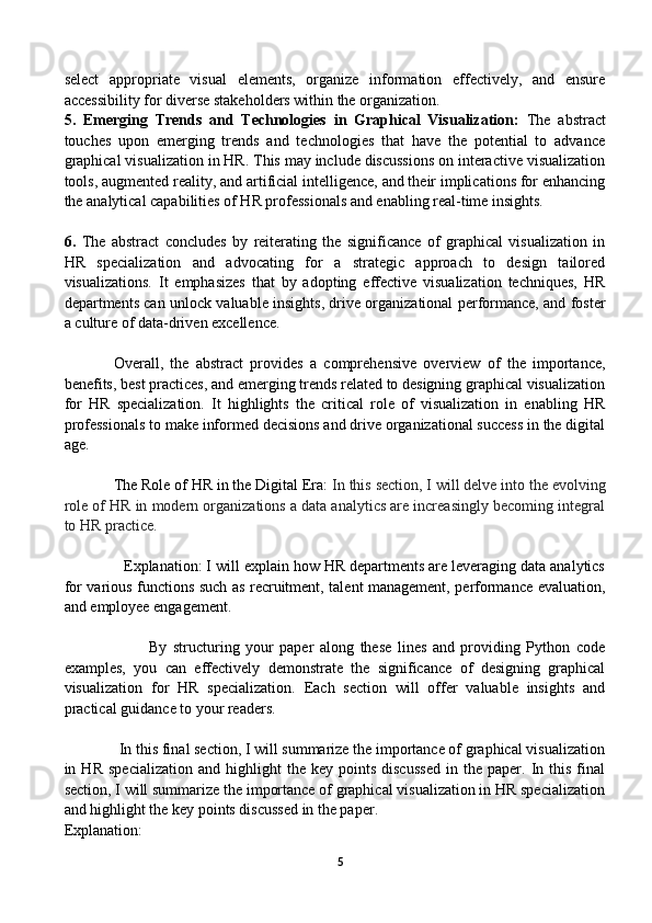 select   appropriate   visual   elements,   organize   information   effectively,   and   ensure
accessibility for diverse stakeholders within the organization.
5.   Emerging   Trends   and   Technologies   in   Graphical   Visualization:   The   abstract
touches   upon   emerging   trends   and   technologies   that   have   the   potential   to   advance
graphical visualization in HR. This may include discussions on interactive visualization
tools, augmented reality, and artificial intelligence, and their implications for enhancing
the analytical capabilities of HR professionals and enabling real-time insights.
6.   The   abstract   concludes   by   reiterating   the   significance   of   graphical   visualization   in
HR   specialization   and   advocating   for   a   strategic   approach   to   design   tailored
visualizations.   It   emphasizes   that   by   adopting   effective   visualization   techniques,   HR
departments can unlock valuable insights, drive organizational performance, and foster
a culture of data-driven excellence.
Overall,   the   abstract   provides   a   comprehensive   overview   of   the   importance,
benefits, best practices, and emerging trends related to designing graphical visualization
for   HR   specialization.   It   highlights   the   critical   role   of   visualization   in   enabling   HR
professionals to make informed decisions and drive organizational success in the digital
age.
The Role of HR in the Digital Era:  In this section, I will delve into the evolving
role of HR in modern organizations a data analytics are increasingly becoming integral
to HR practice.
              Explanation: I will explain how HR departments are leveraging data analytics
for various functions such as recruitment, talent management, performance evaluation,
and employee engagement.
                            By   structuring   your   paper   along   these   lines   and   providing   Python   code
examples,   you   can   effectively   demonstrate   the   significance   of   designing   graphical
visualization   for   HR   specialization.   Each   section   will   offer   valuable   insights   and
practical guidance to your readers.
              In this final section, I will summarize the importance of graphical visualization
in  HR   specialization   and  highlight   the   key   points   discussed   in  the   paper.  In  this   final
section, I will summarize the importance of graphical visualization in HR specialization
and highlight the key points discussed in the paper.
Explanation:
5 