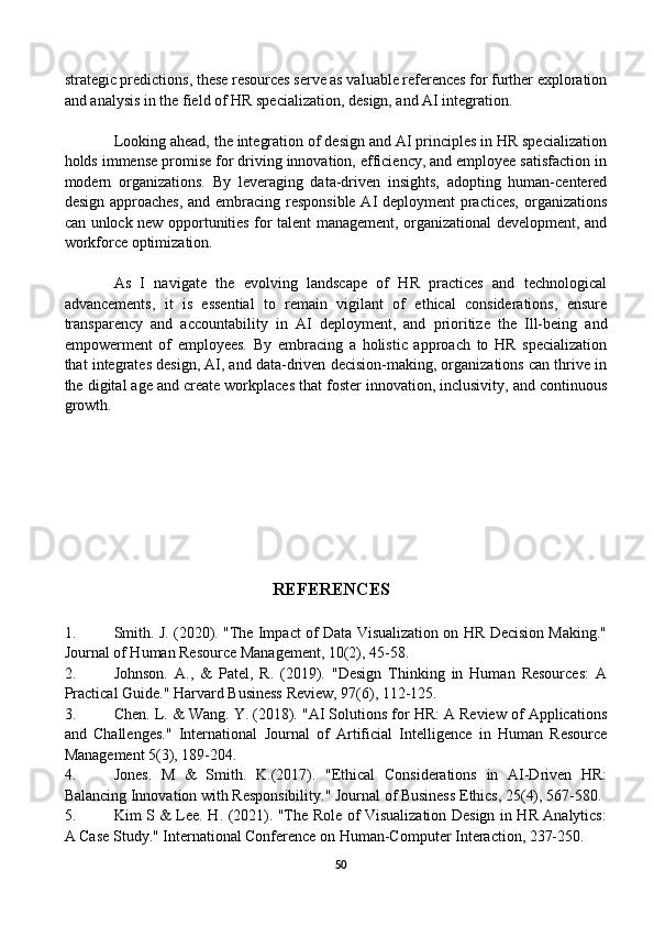 strategic predictions, these resources serve as valuable references for further exploration
and analysis in the field of HR specialization, design, and AI integration.
Looking ahead, the integration of design and AI principles in HR specialization
holds immense promise for driving innovation, efficiency, and employee satisfaction in
modern   organizations.   By   leveraging   data-driven   insights,   adopting   human-centered
design approaches,  and embracing responsible AI deployment practices,  organizations
can unlock new opportunities for talent management, organizational development, and
workforce optimization.
As   I   navigate   the   evolving   landscape   of   HR   practices   and   technological
advancements,   it   is   essential   to   remain   vigilant   of   ethical   considerations,   ensure
transparency   and   accountability   in   AI   deployment,   and   prioritize   the   Ill-being   and
empowerment   of   employees.   By   embracing   a   holistic   approach   to   HR   specialization
that integrates design, AI, and data-driven decision-making, organizations can thrive in
the digital age and create workplaces that foster innovation, inclusivity, and continuous
growth.
                                         REFERENCES
1. Smith. J. (2020). "The Impact of Data Visualization on HR Decision Making."
Journal of Human Resource Management, 10(2), 45-58.
2. Johnson.   A.,   &   Patel,   R.   (2019).   "Design   Thinking   in   Human   Resources:   A
Practical Guide." Harvard Business Review, 97(6), 112-125.
3. Chen. L. & Wang. Y. (2018). "AI Solutions for HR: A Review of Applications
and   Challenges."   International   Journal   of   Artificial   Intelligence   in   Human   Resource
Management 5(3), 189-204.
4. Jones.   M   &   Smith.   K.(2017).   "Ethical   Considerations   in   AI-Driven   HR:
Balancing Innovation with Responsibility." Journal of Business Ethics, 25(4), 567-580.
5. Kim S & Lee. H. (2021). "The Role of Visualization Design in HR Analytics:
A Case Study." International Conference on Human-Computer Interaction, 237-250.
50 