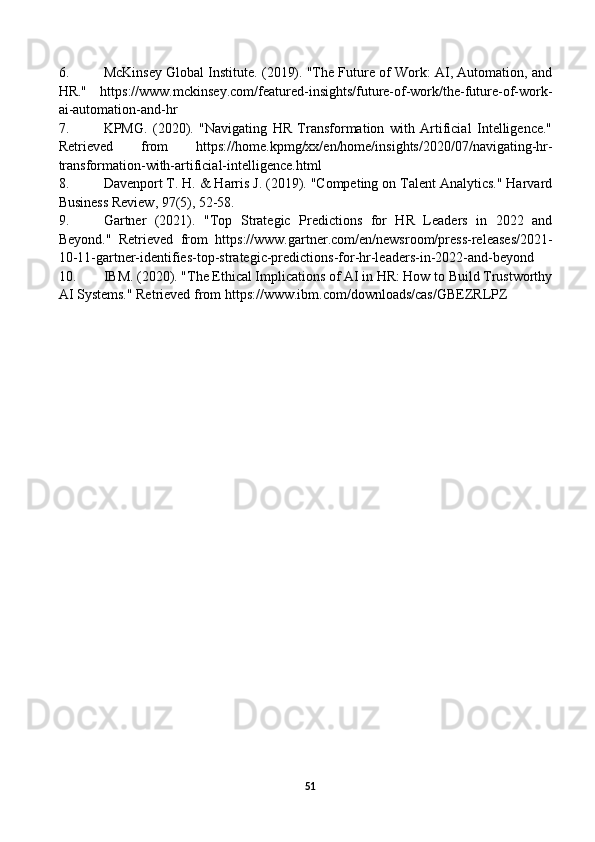 6. McKinsey Global Institute. (2019). "The Future of Work: AI, Automation, and
HR."   https://www.mckinsey.com/featured-insights/future-of-work/the-future-of-work-
ai-automation-and-hr
7. KPMG.   (2020).   "Navigating   HR   Transformation   with   Artificial   Intelligence."
Retrieved   from   https://home.kpmg/xx/en/home/insights/2020/07/navigating-hr-
transformation-with-artificial-intelligence.html
8. Davenport T. H. & Harris J. (2019). "Competing on Talent Analytics." Harvard
Business Review, 97(5), 52-58.
9. Gartner   (2021).   "Top   Strategic   Predictions   for   HR   Leaders   in   2022   and
Beyond."   Retrieved   from   https://www.gartner.com/en/newsroom/press-releases/2021-
10-11-gartner-identifies-top-strategic-predictions-for-hr-leaders-in-2022-and-beyond
10. IBM. (2020). "The Ethical Implications of AI in HR: How to Build Trustworthy
AI Systems." Retrieved from https://www.ibm.com/downloads/cas/GBEZRLPZ
51 