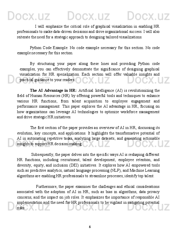                          I will  emphasize the critical  role of graphical  visualization in enabling HR
professionals to make data-driven decisions and drive organizational success. I will also
reiterate the need for a strategic approach to designing tailored visualizations.
Python   Code   Example:   No   code   example   necessary   for   this   section.   No   code
example necessary for this section.
By   structuring   your   paper   along   these   lines   and   providing   Python   code
examples,   you   can   effectively   demonstrate   the   significance   of   designing   graphical
visualization   for   HR   specialization.   Each   section   will   offer   valuable   insights   and
practical guidance to your readers.
The   AI   Advantage   in   HR:   Artificial   Intelligence   (AI)   is   revolutionizing   the
field of Human Resources (HR) by offering powerful tools and techniques to enhance
various   HR   functions,   from   talent   acquisition   to   employee   engagement   and
performance   management.   This   paper   explores   the   AI   advantage   in   HR,   focusing   on
how   organizations   can   leverage   AI   technologies   to   optimize   workforce   management
and drive strategic HR initiatives.
The first section of the paper provides an overview of AI in HR, discussing its
evolution, key  concepts,  and  applications.  It  highlights  the transformative potential   of
AI   in   automating   repetitive   tasks,   analyzing   large   datasets,   and   generating   actionable
insights to support HR decision-making.
             Subsequently, the paper delves into the specific ways AI is reshaping different
HR   functions,   including   recruitment,   talent   development,   employee   retention,   and
diversity, equity, and inclusion (DEI) initiatives.  It explores how AI empowered tools
such as predictive analytics, natural language processing (NLP), and Machine Learning
algorithms are enabling HR professionals to streamline processes, identify top talent.
                           Furthermore, the paper examines the challenges and ethical considerations
associated   with   the   adoption   of   AI   in   HR,   such   as   bias   in   algorithms,   data   privacy
concerns, and the impact on job roles. It emphasizes the importance of responsible AI
implementation and the need for HR professionals to be vigilant in mitigating potential
risks.
            
6 