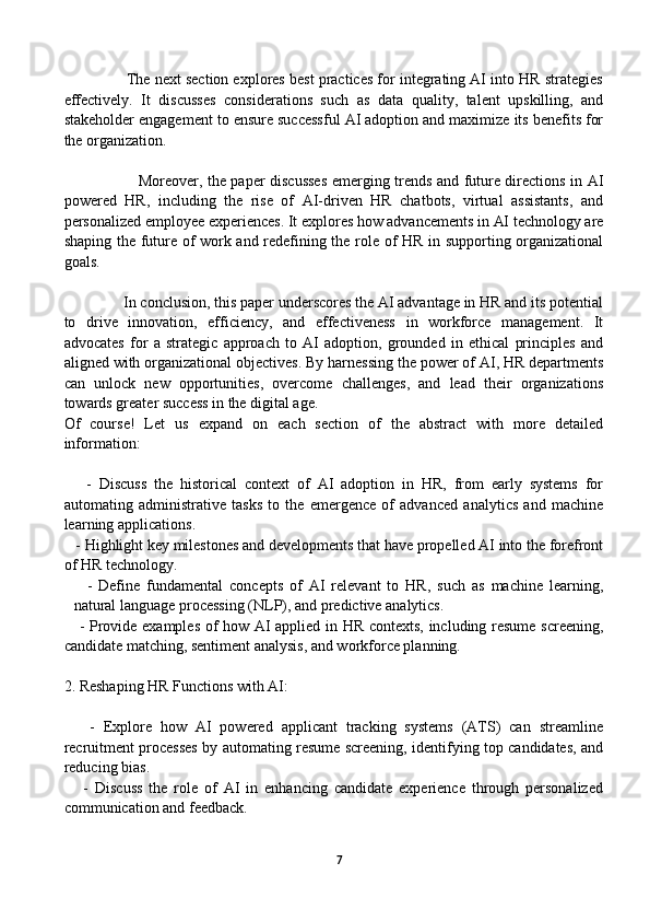                The next section explores best practices for integrating AI into HR strategies
effectively.   It   discusses   considerations   such   as   data   quality,   talent   upskilling,   and
stakeholder engagement to ensure successful AI adoption and maximize its benefits for
the organization.
                             Moreover, the paper discusses emerging trends and future directions in AI
powered   HR,   including   the   rise   of   AI-driven   HR   chatbots,   virtual   assistants,   and
personalized employee experiences. It explores how advancements in AI technology are
shaping the future of work and redefining the role of HR in supporting organizational
goals.
               In conclusion, this paper underscores the AI advantage in HR and its potential
to   drive   innovation,   efficiency,   and   effectiveness   in   workforce   management.   It
advocates   for   a   strategic   approach   to   AI   adoption,   grounded   in   ethical   principles   and
aligned with organizational objectives. By harnessing the power of AI, HR departments
can   unlock   new   opportunities,   overcome   challenges,   and   lead   their   organizations
towards greater success in the digital age.
Of   course!   Let   us   expand   on   each   section   of   the   abstract   with   more   detailed
information: 
      -   Discuss   the   historical   context   of   AI   adoption   in   HR,   from   early   systems   for
automating   administrative   tasks   to   the   emergence   of   advanced   analytics   and   machine
learning applications.
   - Highlight key milestones and developments that have propelled AI into the forefront
of HR technology.
    -   Define   fundamental   concepts   of   AI   relevant   to   HR,   such   as   machine   learning,
natural language processing (NLP), and predictive analytics.
     - Provide examples of how AI applied in HR contexts, including resume screening,
candidate matching, sentiment analysis, and workforce planning.
2. Reshaping HR Functions with AI:
      -   Explore   how   AI   powered   applicant   tracking   systems   (ATS)   can   streamline
recruitment processes by automating resume screening, identifying top candidates, and
reducing bias.
      -   Discuss   the   role   of   AI   in   enhancing   candidate   experience   through   personalized
communication and feedback.
7 