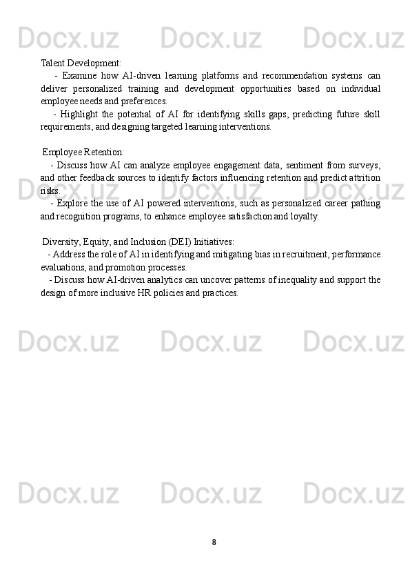 Talent Development:
      -   Examine   how   AI-driven   learning   platforms   and   recommendation   systems   can
deliver   personalized   training   and   development   opportunities   based   on   individual
employee needs and preferences.
      -   Highlight   the   potential   of   AI   for   identifying   skills   gaps,   predicting   future   skill
requirements, and designing targeted learning interventions.
 Employee Retention:
     - Discuss  how AI can analyze employee engagement  data, sentiment  from surveys,
and other feedback sources to identify factors influencing retention and predict attrition
risks.
     - Explore  the  use of  AI  powered  interventions,  such as  personalized  career  pathing
and recognition programs, to enhance employee satisfaction and loyalty.
 Diversity, Equity, and Inclusion (DEI) Initiatives:
   - Address the role of AI in identifying and mitigating bias in recruitment, performance
evaluations, and promotion processes.
    - Discuss how AI-driven analytics can uncover patterns of inequality and support the
design of more inclusive HR policies and practices.
                
8 