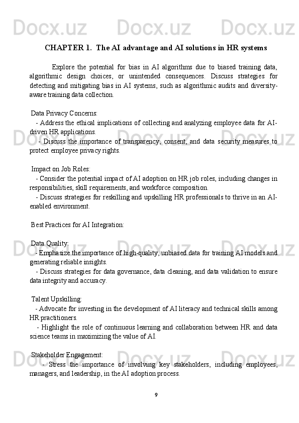 СHАPTER 1.   The AI advantage and AI solutions in HR systems
Explore   the   potential   for   bias   in   AI   algorithms   due   to   biased   training   data,
algorithmic   design   choices,   or   unintended   consequences.   Discuss   strategies   for
detecting  and  mitigating  bias  in  AI  systems,   such  as   algorithmic  audits   and  diversity-
aware training data collection.
 Data Privacy Concerns:
     - Address the ethical implications of collecting and analyzing employee data for AI-
driven HR applications.
      -   Discuss   the   importance   of   transparency,   consent,   and   data   security   measures   to
protect employee privacy rights.
 Impact on Job Roles:
   - Consider the potential impact of AI adoption on HR job roles, including changes in
responsibilities, skill requirements, and workforce composition.
    - Discuss strategies for reskilling and upskilling HR professionals to thrive in an AI-
enabled environment.
 Best Practices for AI Integration:
 Data Quality:
   - Emphasize the importance of high-quality, unbiased data for training AI models and
generating reliable insights.
    - Discuss strategies for data governance, data cleaning, and data validation to ensure
data integrity and accuracy.
 Talent Upskilling:
   - Advocate for investing in the development of AI literacy and technical skills among
HR practitioners.
     -  Highlight   the role of  continuous  learning  and collaboration  between  HR  and data
science teams in maximizing the value of AI.
 Stakeholder Engagement:
      -   Stress   the   importance   of   involving   key   stakeholders,   including   employees,
managers, and leadership, in the AI adoption process.
9