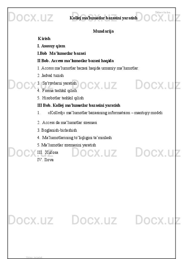 Xidirov Arslon
Kollej ma'lumotlar bazasini yaratish
Mundarija
  Kirish 
I. Asosuy qism 
I . Bob    Ma ’ lumotlar   bazasi
II Bob . Access ma’lumotlar bazasi haqida 
1. Access ma’lumotlar bazasi haqida umumiy ma’lumotlar.
2. Jadval tuzish
3.    So’rovlarni yaratish
4.  Forma tashkil qilish
5.  Hisobotlar tashkil qilish
III Bob. Kollej ma'lumotlar bazasini yaratish
1. « Kolledj »  ma’lumotlar bazasining informatsion  –  mantiqiy   modeli  
2.  Access da ma’lumotlar sxemasi
3. Boglanish-birlashish
4.  Ma’lumotlarining to’liqligini ta’minlash
5. Ma’lumotlar sxemasini yaratish
III.  Xulosa
IV. Ilova 
Xidirov Arslonbek 