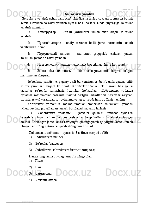 Xidirov Arslon
3.  So’rovlarni yaratish
Sorovlarni yaratish uchun запросый ukladkasini tanlab создать tugmasini bosish
kerak.   Ekrandan   so ’ rovni   yaratish   oynasi   hosil   bo’ladi. Unda quydagiga so’rovlar
yaratish mumkin.
1) Конструктор   –   kerakli   jadvallarni   tanlab   ular   orqali   so’rovlar
yaratish.
2) Простой   запрос   –   oddiy   so'rovlar   bo'lib   jadval   ustunlarini   tanlab
yaratishdan iborat.
3) Переристный   запрос   –   ma’lumot   gruppalab   elektron   jadval
ko’rinishiga xos so’rovni yaratish.
4) Повторяющися   записи  – qanchalik takrorlanganligini ko’rsatadi.
5) Записи   без   подчиненых   –   bir   nechta   jadvallarda   birgina   bo’lgan
ma’lumotlar chiqaradi.
So’rovlarni yaratish eng qulay usuli bu konstruktor   bo’lib unda qanday qilib
so’rov   yaratilgan   yaqqol   ko’rinadi.   Konstruktor   tanlab   ok   tugmasi   bosilganda
jadvallar   so’rovda   qatnashishi   lozimligi   ko’rsatiladi.   Добовления   таблица
oynasida   ma’lumotlar   bazasida   mavjud   bo’lgan   jadvallar   va   so’rovlar   ro’yhati
chiqadi. Avval yaratilgan so’rovlarning yangi so’rovda ham qo’llash mumkin.
Konstruktor   yordamida   ma’ma’lumotlar   omboridan   so’rovlarni   yaratish
uchun quydagi jadvallardan tanlash boshlanadi jadvalni tanlash.
1) Добовления   таблицы   –   jadvalni   qo’shish   muloqat   oynasida
bajariladi.   Unda   ma’lumotlar   omboridagi   barcha   jadvallar   ro’yhati   aks   etirilgan
bo’ladi. Tanlangan jadvallar so’rov yuqori qismiga yozib qo’yilgan.   Jadval tanlab
olingandan so’ng  добавить   qo’shish tugmasi bosiladi.
Добовления   таблицы  – oynasida 3 ta ilova mavjud bo’lib 
1) Jadvallar (таблицы)
2) So’rovlar (запросы)
3) Jadvallar va so’rovlar (таблицы и запросы)
Панел ning qismi quydagilarni o’z ichiga oladi.
1) Поле
2) Имя 
3) Сартировка
4) Условия опора
Xidirov Arslonbek 