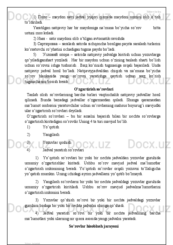 Xidirov Arslon
1)   Поле   –   maydon   satri   jadval   yuqori   qismida   maydoni   nomini   olib   o’tish
to’ldiriladi.
Yaratilgan   natijaviy   har   bir   maydoniga   na’muna   bo’yicha   so’rov                 bitta
ustuni mos keladi.
2)  Имя  -  satir maydoni olib o’tilgan avtomatik ravishda 
3)  Сартировка  – saralash satirda sichqoncha bosilgan payita saralash turlarini
ko’rsatuvchi ro’yhatini ochadigan tugma paydo bo’ladi.
5) Условий   опора   – satirida natijaviy jadvalga kiritish uchun yozuvlarga
qo’yiladiganshart  yoziladi  . Har  bir  maydon uchun o’zining tanlash sharti  bo’lish
uchun   so’rovni   ishga   tushurish   .   Вид   ko’rinish   tugmasiga   orqali   bajariladi.   Unda
natijaviy   jadval   hosil   bo’ladi.   Natijaviyjadvaldan   chiqish   va   na’muna   bo’yicha
so’rov   blankasida   yangi   so’rovni   yaratishga   qaytish   uchun   вид   ko’rish
tugmachasini bosish kerak.
O’zgartirish so’rovlari
Tanlab   olish   so’rovlarining   barcha   turlari   vaqtinchalik   natijaviy   jadvallar   hosil
qilinadi.   Bunda   bazadagi   jadvallar   o’zgarmasdan   qoladi.   Shunga   qaramasdan
ma’lumot omborini yaratuvchilar uchun so’rovlarning mahsus buyurug’i mavjudki
ular o’zgartirish so’rovlari deyiladi.
O’zgartirish   so’rovlari   –   bu   bir   amalni   bajarish   bilan   bir   nechta   so’rovlarga
o’zgartirish kiritadigan so’rovdir.Uning 4 ta turi mavjud bo’lib.
1) Yo’qotish
2) Yangilash
3) Yozuvlar qoshish 
4) Jadval yaratish so’rovlari
1) Yo’qotish   so’rovlari   bir   yoki   bir   nechta   jadvaldan   yozuvlar   guruhida
umumiy   o’zgartirishlar   kiritadi.   Ushbu   so’rov   mavjud   jadval   ma’lumotlar
o’zgartirish   imkonining   beradi.   Yo’qotish   so’rovlar   orqali   yozuvni   to’llaligicha
yo’qatish mumkin. Uning ichidagi ayrim jadvallarni yo’qotib bo’lmaydi.
2) Yangilash so’rovlarni bir yoki bir nechta jadvaldagi yozuvlar guruhida
umumiy   o’zgartirish   kiritiladi.   Ushbu   so’rov   mavjud   jadvalma’lumotlarini
o’zgartirish imkonini beradi.
3) Yozuvlar   qo’shish   so’rovi   bir   yoki   bir   nechta   jadvaldagi   yozuvlar
guruhini boshqa bir yoki bir nechta jadvalni ohiriga qo’shadi.
4) Jadval   yaratish   so’rovi   bir   yoki   bir   nechta   jadvalining   barcha
ma’lumotlari yoki ularning nir qismi asosida yangi jadvalni yaratadi.
So’rovlar hisoblash jarayoni
Xidirov Arslonbek 