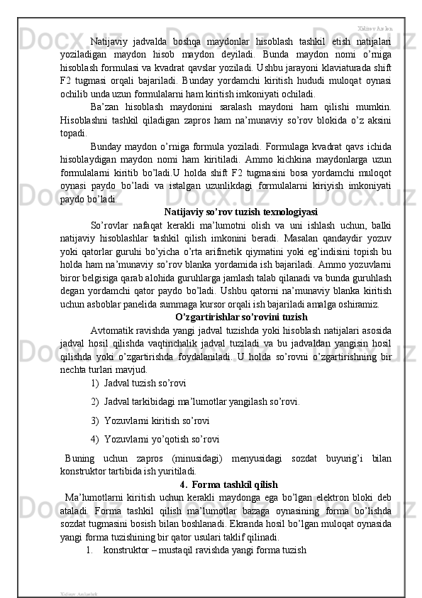 Xidirov Arslon
Natijaviy   jadvalda   boshqa   maydonlar   hisoblash   tashkil   etish   natijalari
yoziladigan   maydon   hisob   maydon   deyiladi.   Bunda   maydon   nomi   o’rniga
hisoblash formulasi va kvadrat qavslar yoziladi. Ushbu jarayoni klaviaturada shift
F2   tugmasi   orqali   bajariladi.   Bunday   yordamchi   kiritish   hududi   muloqat   oynasi
ochilib unda uzun formulalarni ham kiritish imkoniyati ochiladi.
Ba’zan   hisoblash   maydonini   saralash   maydoni   ham   qilishi   mumkin.
Hisoblashni   tashkil   qiladigan   zapros   ham   na’munaviy   so’rov   blokida   o’z   aksini
topadi.
Bunday   maydon  o’rniga  formula   yoziladi.  Formulaga   kvadrat   qavs   ichida
hisoblaydigan   maydon   nomi   ham   kiritiladi.   Ammo   kichkina   maydonlarga   uzun
formulalarni   kiritib   bo’ladi.U   holda   shift   F2   tugmasini   bosa   yordamchi   muloqot
oynasi   paydo   bo’ladi   va   istalgan   uzunlikdagi   formulalarni   kiriyish   imkoniyati
paydo bo’ladi.
Natijaviy so’rov tuzish texnologiyasi
So’rovlar   nafaqat   kerakli   ma’lumotni   olish   va   uni   ishlash   uchun,   balki
natijaviy   hisoblashlar   tashkil   qilish   imkonini   beradi.   Masalan   qandaydir   yozuv
yoki  qatorlar  guruhi  bo’yicha o’rta  arifmetik qiymatini  yoki  eg’indisini  topish  bu
holda ham na’munaviy so’rov blanka yordamida ish bajariladi. Ammo yozuvlarni
biror belgisiga qarab alohida guruhlarga jamlash talab qilanadi va bunda guruhlash
degan   yordamchi   qator   paydo   bo’ladi.   Ushbu   qatorni   na’munaviy   blanka   kiritish
uchun asboblar panelida summaga kursor orqali ish bajariladi amalga oshiramiz.
O’zgartirishlar so’rovini tuzish
Avtomatik ravishda yangi jadval tuzishda yoki hisoblash natijalari asosida
jadval   hosil   qilishda   vaqtinchalik   jadval   tuziladi   va   bu   jadvaldan   yangisin   hosil
qilishda   yoki   o’zgartirishda   foydalaniladi.   U   holda   so’rovni   o’zgartirishning   bir
nechta turlari mavjud.
1) Jadval tuzish so’rovi 
2) Jadval tarkibidagi ma’lumotlar yangilash so’rovi.
3) Yozuvlarni kiritish so’rovi
4) Yozuvlarni yo’qotish so’rovi
Buning   uchun   zapros   (minusidagi)   menyusidagi   sozdat   buyurig’i   bilan
konstruktor tartibida ish yuritiladi.
4.  Forma tashkil qilish
Ma’lumotlarni   kiritish   uchun   kerakli   maydonga   ega   bo’lgan   elektron   bloki   deb
ataladi.   Forma   tashkil   qilish   ma’lumotlar   bazaga   oynasining   forma   bo’lishda
sozdat tugmasini bosish bilan boshlanadi. Ekranda hosil bo’lgan muloqat oynasida
yangi forma tuzishining bir qator usulari taklif qilinadi.
1. konstruktor – mustaqil ravishda yangi forma tuzish 
Xidirov Arslonbek