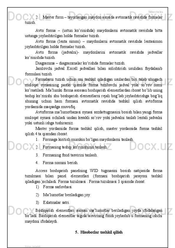 Xidirov Arslon
2. Master form – tayorlangan maydon asosida avtomatik ravishda formalar
tuzish.
Avto   forma   –   (ustun   ko’rinishda)   maydonlarni   avtomatik   ravishda   bitta
ustunga joylashtirilgan holda formalar tuzish.
Avto   forma   (lenta   simon)   –   maydonlarni   avtomatik   ravishda   lentasimon
joylashtirilgan holda formalar tuzish.
Avto   forma   (jadvalni)-   maydonlarini   avtomatik   ravishda   jadvallar
ko’rinishda tuzish.
Diagramma – diagrammalar ko’rishda formalar tuzish.
Jamlovchi   jadval   Excell   jadvallari   bilan   solishtirish   usulidan   foydalanib
formulasi tuzish.
Formalarni   tuzish   uchun   uni   tashkil   qiladigan   usulardan   biri   talab  olingach
muloqat   oynasining   pastki   qismida   forma   tuziluvchi   jadval   yoki   so’rov   nomi
ko’rsatiladi. Ma’lumki forma asossan boshqarish elementlardan iborat bo’lib uning
tashqi ko’rinishi shu boshqarish elementlarni rejali bog’lab joylashtirishga bog’liq
shuning   uchun   ham   formani   avtomatik   ravishda   tashkil   qilish   avtoforma
yordamida maqsadga muvofiq.
Avtoforma ma’lumotbazasi oynasi sozdattugmasini bosish bilan yangi forma
muloqat oynasi ochiladi undan kerakli so’rov yoki jadvalni tanlab lentali jadvalni
yoki ustunli ishga tushiramiz. 
Master   yordamida   forma   tashkil   qilish,   master   yordamida   forma   tashkil
qilish 4 ta qismdan iborat.
1. Formaga kiritish mumkin bo’lgan maydonlarni tanlash.
2. Formaning tashqi ko’rinishinin tanlash.
3. Formaning fond tasvirini tanlash.
4. Forma nomini berish.
Access   boshqarish   panelning   WID   tugmasini   bosish   natijasida   forma
tuzulmasi   bilan   panel   elementlari   (formani   boshqarish   jarayoni   tashkil
qiladigan )ochiladi.  Forma tuzulmasi . Forma tuzulmasi 3 qisimda iborat.
1) Forma sarlovhasi.
2) Ma’lumotlar beriladigan joy.
3) Eslatmalar satri.
Boshqarish   elementlari   asosan   ma’lumotlar   beriladigan   joyda   ifodalangan
bo’ladi. Bashqarish elementlar tagida tasvirning fondi joylashib u formaning ishchi
maydoni ifodalaydi. 
5.  Hisobotlar tashkil qilish
Xidirov Arslonbek