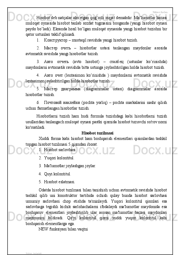 Xidirov Arslon
Hisobot deb natijalar aks etgan qog’ozli xujjat demakdir. Ma’lumotlar bazasi
muloqat oynasida hisobot tanlab sozdat tugmasini bosganda (yangi hisobot oynasi
paydo bo’ladi). Ekranda hosil bo’lgan muloqat oynasida yangi hisobot tuzishni bir
qator ustunlari taklif qilinadi.
1. K онструктор  – mustaqil ravishda yangi hisobot tuzish.
2. Мастер   очеть   –   hisobotlar   ustasi   tanlangan   maydonlar   asosida
avtomatik ravishda yangi hisobotlar tuzish.
3. Авто   отчеть   (avto   hisobot)   –   сталбец   (ustunlar   ko’rinishda)
maydonlarni avtomatik ravishda bitta ustunga joylashtirilgan holda hisobot tuzish.
4. Авто   очет   (lentasimon   ko’rinishda   )   maydonlarni   avtomatik   ravishda
lentasimon joylashtirilgan holda hisobotlar tuzish.
5. Мастер   диаграмма   (diagrammalar   ustasi)   diagrammalar   asosida
hisobotlar tuzish.
6. Почтовой   наклейки   (pochta   yorliq)   –   pochta   markalarini   nashr   qilish
uchun farmatlangan hisobotlar tuzish.
Hisobotlarni   tuzish   ham   hudi   formula   tuzishdagi   kabi   hisobotlarni   tuzish
usullaridan tanlangach muloqat oynasi pastki qismida hisobot tuzuvchi so'rov nomi
ko'rsatiladi.
Hisobot tuzilmasi
Xuddi   forma  kabi  hisobot  ham   boshqarish  elementlari  qisimlardan  tashkil
topgan hisobot tuzilmasi 5 qismdan iborat.
1. Hisobot sarlovhasi.
2. Yuqori kolontitul.
3. Ma'lumotlar joylashgan joylar.
4. Quyi kolontitul.
5. Hisobot eslatmasi.
Odatda hisobot tuzilmasi bilan tanishish uchun avtomatik ravishda hisobot
tashkil   qilib   uni   konstruktor   tartibida   ochish   qulay   bunda   hisobot   sarlovhasi
umumiy   sarlovhasi   chop   etishda   ta'minlaydi.   Yuqori   kolontitul   qismlari   esa
sarlovhaga   tegishli   kichik   sarlohachalarni   ifodalaydi   ma'lumotlar   maydonida   esa
boshqaruv   elementlari   joylashtirilib   ular   asosan   ma'lumotlar   bazasi   maydonlari
mazmunini   bildiradi.   Qo'yi   kolontitul   qismi   xuddi   yuqori   kolontitul   kabi
boshqarish elementlarga ega.
NEW funksiyasi bilan vaqtni 
Xidirov Arslonbek 