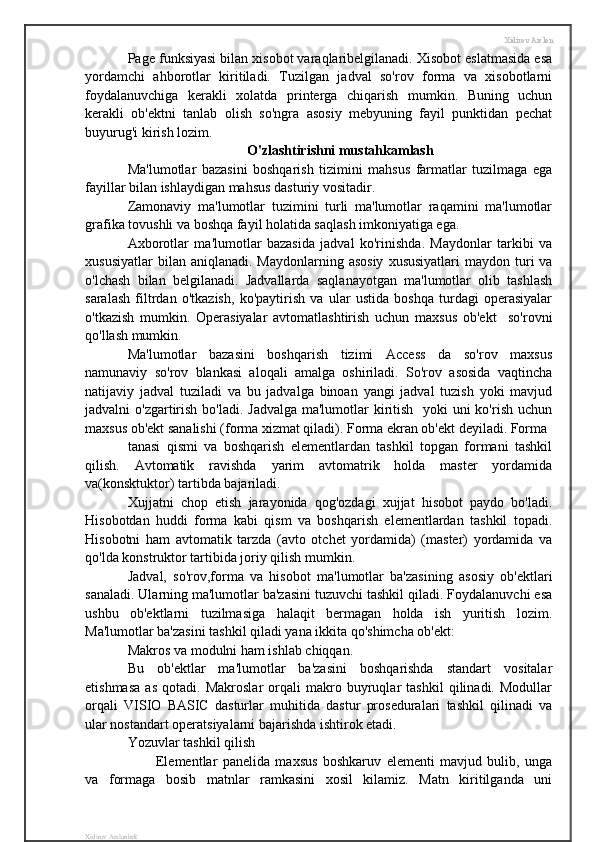 Xidirov Arslon
Page funksiyasi bilan xisobot varaqlaribelgilanadi. Xisobot eslatmasida esa
yordamchi   ahborotlar   kiritiladi.   Tuzilgan   jadval   so'rov   forma   va   xisobotlarni
foydalanuvchiga   kerakli   xolatda   printerga   chiqarish   mumkin.   Buning   uchun
kerakli   ob'ektni   tanlab   olish   so'ngra   asosiy   mebyuning   fayil   punktidan   pechat
buyurug'i kirish lozim.
O'zlashtirishni mustahkamlash
Ma'lumotlar   bazasini   boshqarish   tizimini   mahsus   farmatlar   tuzilmaga   ega
fayillar bilan ishlaydigan mahsus dasturiy vositadir.
Zamonaviy   ma'lumotlar   tuzimini   turli   ma'lumotlar   raqamini   ma'lumotlar
grafika tovushli va boshqa fayil holatida saqlash imkoniyatiga ega.
Axborotlar   ma'lumotlar   bazasida   jadval   ko'rinishda.   Maydonlar   tarkibi   va
xususiyatlar   bilan aniqlanadi.  Maydonlarning  asosiy   xususiyatlari   maydon turi  va
o'lchash   bilan   belgilanadi.   Jadvallarda   saqlanayotgan   ma'lumotlar   olib   tashlash
saralash   filtrdan   o'tkazish,   ko'paytirish   va   ular   ustida   boshqa   turdagi   operasiyalar
o'tkazish   mumkin.   Operasiyalar   avtomatlashtirish   uchun   maxsus   ob'ekt     so'rovni
qo'llash mumkin.
Ma'lumotlar   bazasini   boshqarish   tizimi   Access   da   so'rov   maxsus
namunaviy   so'rov   blankasi   aloqali   amalga   oshiriladi.   So'rov   asosida   vaqtincha
natijaviy   jadval   tuziladi   va   bu   jadvalga   binoan   yangi   jadval   tuzish   yoki   mavjud
jadvalni o'zgartirish bo'ladi. Jadvalga ma'lumotlar kiritish   yoki uni  ko'rish uchun
maxsus ob'ekt sanalishi (forma xizmat qiladi). Forma ekran ob'ekt deyiladi. Forma 
tanasi   qismi   va   boshqarish   elementlardan   tashkil   topgan   formani   tashkil
qilish.   Avtomatik   ravishda   yarim   avtomatrik   holda   master   yordamida
va(konsktuktor) tartibda bajariladi.
Xujjatni   chop   etish   jarayonida   qog'ozdagi   xujjat   hisobot   paydo   bo'ladi.
Hisobotdan   huddi   forma   kabi   qism   va   boshqarish   elementlardan   tashkil   topadi.
Hisobotni   ham   avtomatik   tarzda   (avto   otchet   yordamida)   (master)   yordamida   va
qo'lda konstruktor tartibida joriy qilish mumkin. 
Jadval,   so'rov,forma   va   hisobot   ma'lumotlar   ba'zasining   asosiy   ob'ektlari
sanaladi. Ularning ma'lumotlar ba'zasini tuzuvchi tashkil qiladi. Foydalanuvchi esa
ushbu   ob'ektlarni   tuzilmasiga   halaqit   bermagan   holda   ish   yuritish   lozim.
Ma'lumotlar ba'zasini tashkil qiladi yana ikkita qo'shimcha ob'ekt:
Makros va modulni ham ishlab chiqqan.
Bu   ob'ektlar   ma'lumotlar   ba'zasini   boshqarishda   standart   vositalar
etishmasa   as   qotadi.   Makroslar   orqali   makro   buyruqlar   tashkil   qilinadi.   Modullar
orqali   VISIO   BASIC   dasturlar   muhitida   dastur   proseduralari   tashkil   qilinadi   va
ular nostandart operatsiyalarni bajarishda ishtirok etadi.    
Yozuvlar tashkil qilish
Elementlar   panelida   maxsus   boshkaruv   elementi   mavjud   bulib,   unga
va   formaga   bosib   matnlar   ramkasini   xosil   kilamiz.   Matn   kiritilganda   uni
Xidirov Arslonbek