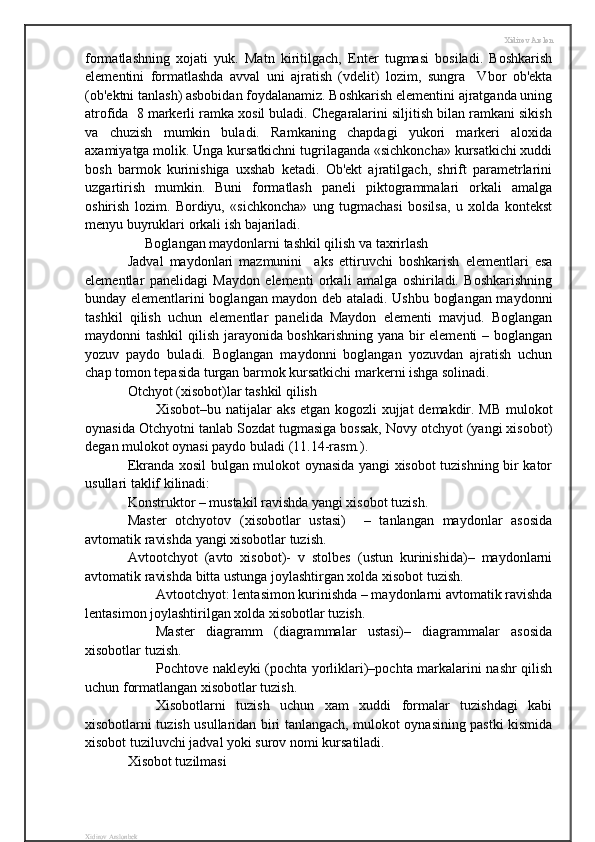 Xidirov Arslon
formatlashning   xojati   yuk.   Matn   kiritilgach,   Enter   tugmasi   bosiladi.   Boshkarish
elementini   formatlashda   avval   uni   ajratish   (vdelit)   lozim,   sungra     Vbor   ob'ekta
(ob'ektni tanlash) asbobidan foydalanamiz. Boshkarish elementini ajratganda uning
atrofida  8 markerli ramka xosil buladi. Chegaralarini siljitish bilan ramkani sikish
va   chuzish   mumkin   buladi.   Ramkaning   chapdagi   yukori   markeri   aloxida
axamiyatga molik. Unga kursatkichni tugrilaganda «sichkoncha» kursatkichi xuddi
bosh   barmok   kurinishiga   uxshab   ketadi.   Ob'ekt   ajratilgach,   shrift   parametrlarini
uzgartirish   mumkin.   Buni   formatlash   paneli   piktogrammalari   orkali   amalga
oshirish   lozim.   Bordiyu,   «sichkoncha»   ung   tugmachasi   bosilsa,   u   xolda   kontekst
menyu buyruklari orkali ish bajariladi.
     Boglangan maydonlarni tashkil qilish va taxrirlash
Jadval   maydonlari   mazmunini     aks   ettiruvchi   boshkarish   elementlari   esa
elementlar   panelidagi   Maydon   elementi   orkali   amalga   oshiriladi.   Boshkarishning
bunday elementlarini boglangan maydon deb ataladi. Ushbu boglangan maydonni
tashkil   qilish   uchun   elementlar   panelida   Maydon   elementi   mavjud.   Boglangan
maydonni tashkil  qilish jarayonida boshkarishning yana bir elementi – boglangan
yozuv   paydo   buladi.   Boglangan   maydonni   boglangan   yozuvdan   ajratish   uchun
chap tomon tepasida turgan barmok kursatkichi markerni ishga solinadi.
Otchyot (xisobot)lar tashkil qilish
Xisobot–bu natijalar aks etgan kogozli xujjat demakdir. MB mulokot
oynasida Otchyotni tanlab Sozdat tugmasiga bossak, Novy otchyot (yangi xisobot)
degan mulokot oynasi paydo buladi (11.14-rasm.).
Ekranda xosil bulgan mulokot oynasida yangi xisobot tuzishning bir kator
usullari taklif kilinadi:
Konstruktor – mustakil ravishda yangi xisobot tuzish.
Master   otchyotov   (xisobotlar   ustasi)     –   tanlangan   maydonlar   asosida
avtomatik ravishda yangi xisobotlar tuzish.
Avtootchyot   (avto   xisobot)-   v   stolbes   (ustun   kurinishida)–   maydonlarni
avtomatik ravishda bitta ustunga joylashtirgan xolda xisobot tuzish.
Avtootchyot: lentasimon kurinishda – maydonlarni avtomatik ravishda
lentasimon joylashtirilgan xolda xisobotlar tuzish.
Master   diagramm   (diagrammalar   ustasi)–   diagrammalar   asosida
xisobotlar tuzish.
Pochtove nakleyki (pochta yorliklari)–pochta markalarini nashr qilish
uchun formatlangan xisobotlar tuzish.
Xisobotlarni   tuzish   uchun   xam   xuddi   formalar   tuzishdagi   kabi
xisobotlarni tuzish usullaridan biri tanlangach, mulokot oynasining pastki kismida
xisobot tuziluvchi jadval yoki surov nomi kursatiladi.
Xisobot tuzilmasi
Xidirov Arslonbek