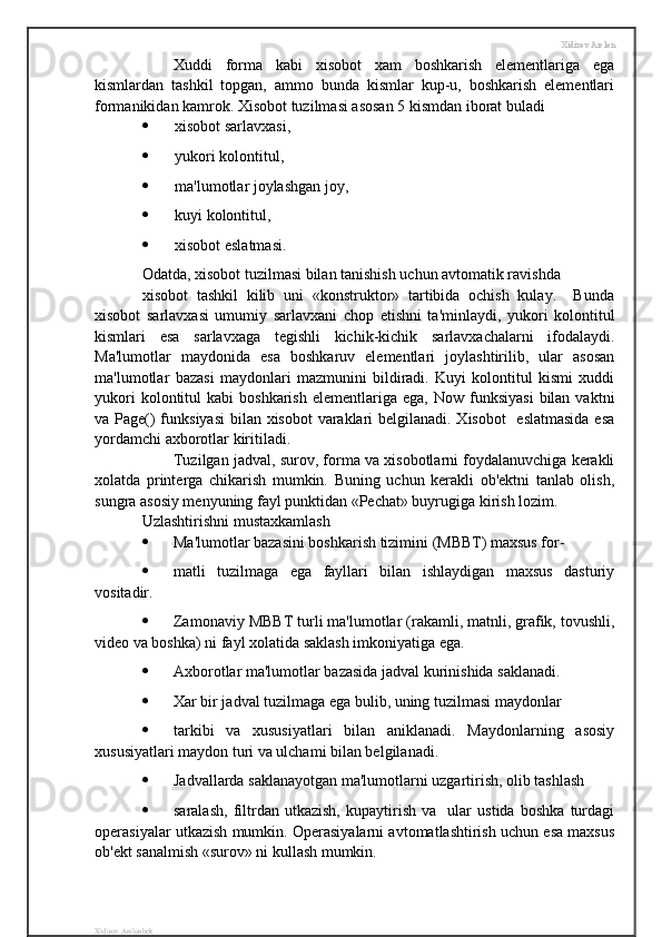 Xidirov Arslon
Xuddi   forma   kabi   xisobot   xam   boshkarish   elementlariga   ega
kismlardan   tashkil   topgan,   ammo   bunda   kismlar   kup-u,   boshkarish   elementlari
formanikidan kamrok. Xisobot tuzilmasi asosan 5 kismdan iborat buladi 
 xisobot sarlavxasi,
 yukori kolontitul,
 ma'lumotlar joylashgan joy,
 kuyi kolontitul,
 xisobot eslatmasi. 
Odatda, xisobot tuzilmasi bilan tanishish uchun avtomatik ravishda 
xisobot   tashkil   kilib   uni   «konstruktor»   tartibida   ochish   kulay.     Bunda
xisobot   sarlavxasi   umumiy   sarlavxani   chop   etishni   ta'minlaydi,   yukori   kolontitul
kismlari   esa   sarlavxaga   tegishli   kichik-kichik   sarlavxachalarni   ifodalaydi.
Ma'lumotlar   maydonida   esa   boshkaruv   elementlari   joylashtirilib,   ular   asosan
ma'lumotlar   bazasi   maydonlari   mazmunini   bildiradi.   Kuyi   kolontitul   kismi   xuddi
yukori  kolontitul   kabi   boshkarish   elementlariga   ega,  Now  funksiyasi   bilan  vaktni
va Page()  funksiyasi  bilan xisobot  varaklari belgilanadi. Xisobot    eslatmasida  esa
yordamchi axborotlar kiritiladi.
  Tuzilgan jadval, surov, forma va xisobotlarni foydalanuvchiga kerakli
xolatda   printerga   chikarish   mumkin.   Buning   uchun   kerakli   ob'ektni   tanlab   olish,
sungra asosiy menyuning fayl punktidan «Pechat» buyrugiga kirish lozim.
Uzlashtirishni mustaxkamlash
 Ma'lumotlar bazasini boshkarish tizimini (MBBT) maxsus for-
 matli   tuzilmaga   ega   fayllari   bilan   ishlaydigan   maxsus   dasturiy
vositadir.
 Zamonaviy MBBT turli ma'lumotlar (rakamli, matnli, grafik, tovushli,
video va boshka) ni fayl xolatida saklash imkoniyatiga ega.
 Axborotlar ma'lumotlar bazasida jadval kurinishida saklanadi.
 Xar bir jadval tuzilmaga ega bulib, uning tuzilmasi maydonlar
 tarkibi   va   xususiyatlari   bilan   aniklanadi.   Maydonlarning   asosiy
xususiyatlari maydon turi va ulchami bilan belgilanadi.
 Jadvallarda saklanayotgan ma'lumotlarni uzgartirish, olib tashlash 
 saralash,   filtrdan   utkazish,   kupaytirish   va     ular   ustida   boshka   turdagi
operasiyalar utkazish mumkin. Operasiyalarni avtomatlashtirish uchun esa maxsus
ob'ekt sanalmish «surov» ni kullash mumkin.
Xidirov Arslonbek 