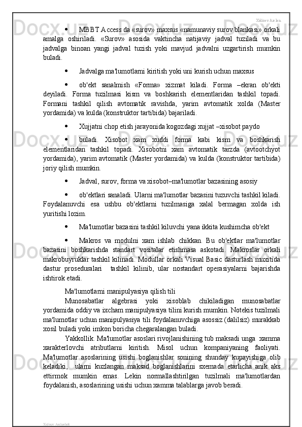 Xidirov Arslon
 MBBT Access da «surov» maxsus «namunaviy surov blankasi» orkali
amalga   oshiriladi.   «Surov»   asosida   vaktincha   natijaviy   jadval   tuziladi   va   bu
jadvalga   binoan   yangi   jadval   tuzish   yoki   mavjud   jadvalni   uzgartirish   mumkin
buladi.
 Jadvalga ma'lumotlarni kiritish yoki uni kurish uchun maxsus 
 ob'ekt   sanalmish   «Forma»   xizmat   kiladi.   Forma   –ekran   ob'ekti
deyiladi.   Forma   tuzilmasi   kism   va   boshkarish   elementlaridan   tashkil   topadi.
Formani   tashkil   qilish   avtomatik   ravishda,   yarim   avtomatik   xolda   (Master
yordamida) va kulda (konstruktor tartibida) bajariladi.
 Xujjatni chop etish jarayonida kogozdagi xujjat –xisobot paydo 
 buladi.   Xisobot   xam   xuddi   forma   kabi   kism   va   boshkarish
elementlaridan   tashkil   topadi.   Xisobotni   xam   avtomatik   tarzda   (avtootchyot
yordamida), yarim avtomatik (Master  yordamida) va kulda (konstruktor tartibida)
joriy qilish mumkin.
 Jadval, surov, forma va xisobot–ma'lumotlar bazasining asosiy 
 ob'ektlari sanaladi. Ularni ma'lumotlar bazasini tuzuvchi tashkil kiladi.
Foydalanuvchi   esa   ushbu   ob'ektlarni   tuzilmasiga   xalal   bermagan   xolda   ish
yuritishi lozim.
 Ma'lumotlar bazasini tashkil kiluvchi yana ikkita kushimcha ob'ekt 
 Makros   va   modulni   xam   ishlab   chikkan.   Bu   ob'ektlar   ma'lumotlar
bazasini   boshkarishda   standart   vositalar   etishmasa   askotadi.   Makroslar   orkali
makrobuyruklar tashkil kilinadi. Modullar orkali Visual Basic dasturlash muxitida
dastur   proseduralari     tashkil   kilinib,   ular   nostandart   operasiyalarni   bajarishda
ishtirok etadi.
Ma'lumotlarni manipulyasiya qilish tili
Munosabatlar   algebrasi   yoki   xisoblab   chikiladigan   munosabatlar
yordamida oddiy va ixcham manipulyasiya tilini kurish mumkin. Notekis tuzilmali
ma'lumotlar uchun manipulyasiya tili foydalanuvchiga asossiz (dalilsiz) murakkab
xosil buladi yoki imkon boricha chegaralangan buladi.
Yakkollik. Ma'lumotlar asoslari rivojlanishining tub maksadi unga  xamma
xarakterlovchi   atributlarni   kiritish.   Misol   uchun   kompaniyaning   faoliyati.
Ma'lumotlar   asoslarining   usishi   boglanishlar   sonining   shunday   kupayishiga   olib
keladiki,     ularni   kuzlangan   maksad   boglanishlarini   sxemada   etarlicha   anik   aks
ettirmok   mumkin   emas.   Lekin   normallashtirilgan   tuzilmali   ma'lumotlardan
foydalanish, asoslarining usishi uchun xamma talablarga javob beradi.
Xidirov Arslonbek