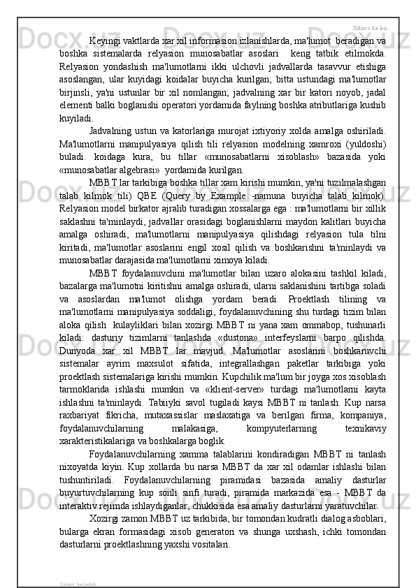 Xidirov Arslon
Keyingi vaktlarda xar xil informasion izlanishlarda, ma'lumot  beradigan va
boshka   sistemalarda   relyasion   munosabatlar   asoslari     keng   tatbik   etilmokda.
Relyasion   yondashish   ma'lumotlarni   ikki   ulchovli   jadvallarda   tasavvur   etishiga
asoslangan,   ular   kuyidagi   koidalar   buyicha   kurilgan;   bitta   ustundagi   ma'lumotlar
birjinsli,   ya'ni   ustunlar   bir   xil   nomlangan;   jadvalning   xar   bir   katori   noyob,   jadal
elementi balki boglanishi operatori yordamida faylning boshka atributlariga kushib
kuyiladi.
Jadvalning   ustun   va   katorlariga  murojat   ixtiyoriy  xolda   amalga   oshiriladi.
Ma'lumotlarni   manipulyasiya   qilish   tili   relyasion   modelning   xamroxi   (yuldoshi)
buladi.   koidaga   kura,   bu   tillar   «munosabatlarni   xisoblash»   bazasida   yoki
«munosabatlar algebrasi»  yordamida kurilgan.
MBBT lar tarkibiga boshka tillar xam kirishi mumkin, ya'ni tuzilmalashgan
talab   kilmok   tili)   QBE   (Query   by   Example   -namuna   buyicha   talab   kilmok).
Relyasion model birkator ajralib turadigan xossalarga ega : ma'lumotlarni bir xillik
saklashni   ta'minlaydi,   jadvallar   orasidagi   boglanishlarni   maydon   kalitlari   buyicha
amalga   oshiradi,   ma'lumotlarni   manipulyasiya   qilishdagi   relyasion   tula   tilni
kiritadi,   ma'lumotlar   asoslarini   engil   xosil   qilish   va   boshkarishni   ta'minlaydi   va
munosabatlar darajasida ma'lumotlarni ximoya kiladi.
MBBT   foydalanuvchini   ma'lumotlar   bilan   uzaro   alokasini   tashkil   kiladi,
bazalarga ma'lumotni kiritishni amalga oshiradi, ularni saklanishini tartibga soladi
va   asoslardan   ma'lumot   olishga   yordam   beradi.   Proektlash   tilining   va
ma'lumotlarni manipulyasiya soddaligi, foydalanuvchining shu turdagi tizim bilan
aloka   qilish     kulayliklari   bilan   xozirgi   MBBT   ni   yana   xam   ommabop,   tushunarli
kiladi:   dasturiy   tizimlarni   tanlashda   «dustona»   interfeyslarni   barpo   qilishda.
Dunyoda   xar   xil   MBBT   lar   mavjud.   Ma'lumotlar   asoslarini   boshkaruvchi
sistemalar   ayrim   maxsulot   sifatida,   integrallashgan   paketlar   tarkibiga   yoki
proektlash sistemalariga kirishi mumkin. Kupchilik ma'lum bir joyga xos xisoblash
tarmoklarida   ishlashi   mumkin   va   «klient-server»   turdagi   ma'lumotlarni   kayta
ishlashni   ta'minlaydi.   Tabiiyki   savol   tugiladi   kaysi   MBBT   ni   tanlash.   Kup   narsa
raxbariyat   fikricha,   mutaxassislar   maslaxatiga   va   berilgan   firma,   kompaniya,
foydalanuvchilarning   malakasiga,   kompyuterlarning   texnikaviy
xarakteristikalariga va boshkalarga boglik.
Foydalanuvchilarning   xamma   talablarini   kondiradigan   MBBT   ni   tanlash
nixoyatda   kiyin.   Kup   xollarda   bu   narsa   MBBT   da   xar   xil   odamlar   ishlashi   bilan
tushuntiriladi.   Foydalanuvchilarning   piramidasi   bazasida   amaliy   dasturlar
buyurtuvchilarning   kup   sonli   sinfi   turadi,   piramida   markazida   esa   -   MBBT   da
interaktiv rejimda ishlaydiganlar, chukkisida esa amaliy dasturlarni yaratuvchilar.
Xozirgi zamon MBBT uz tarkibida, bir tomondan kudratli dialog asboblari,
bularga   ekran   formasidagi   xisob   generatori   va   shunga   uxshash,   ichki   tomondan
dasturlarni proektlashning yaxshi vositalari.
Xidirov Arslonbek 